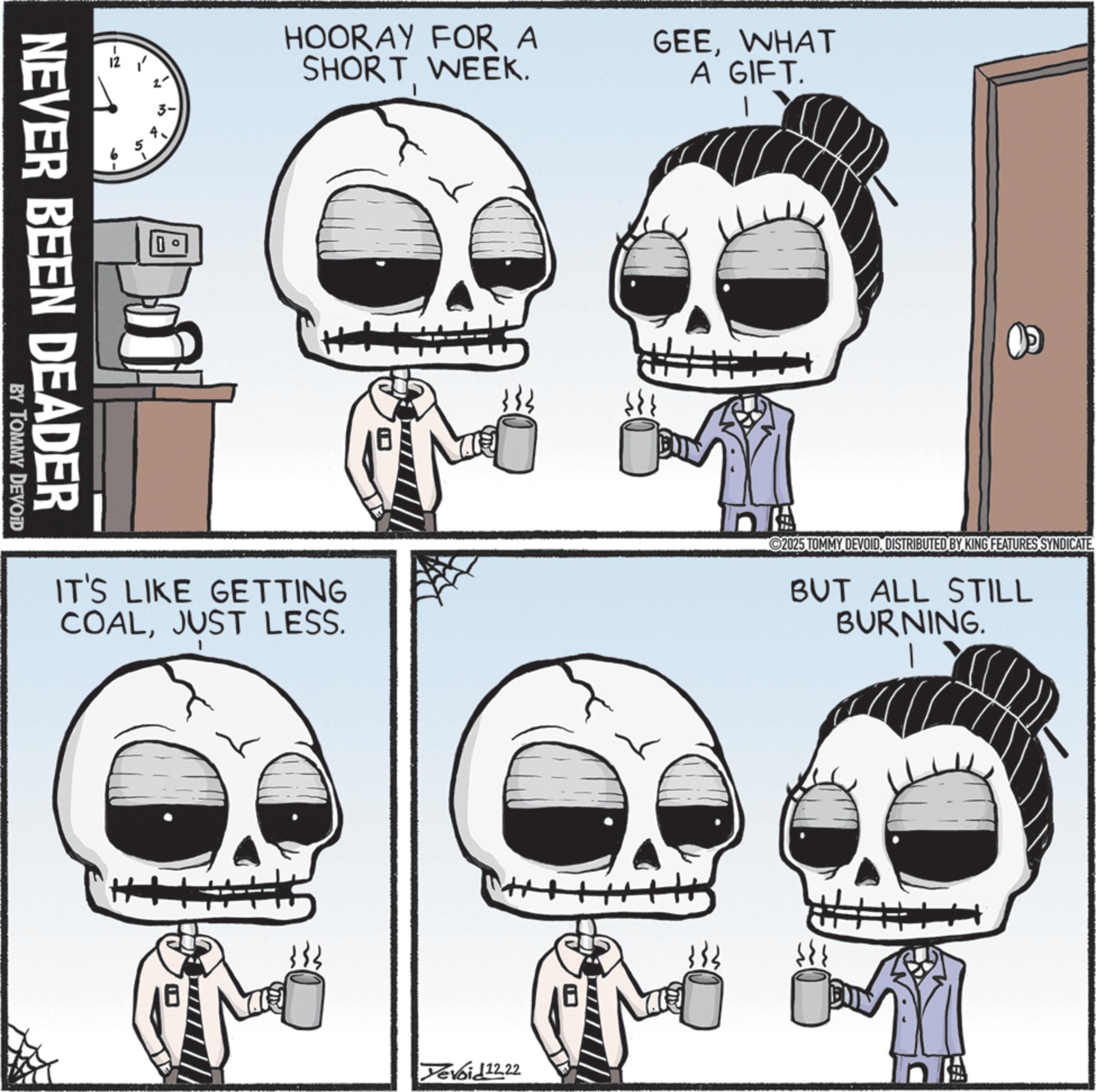 Bone OCR: 12 + HOORAY FOR A SHORT WEEK. GEEWHAT A GIFT. D NEVER BEEN DEADER BY TOMMY DEVOID IT'S LIKE GETTING COALJUST LESS. 2025 TOMMY DEVOIDDISTRIBUTED BY KING FEATURES SYNDICATE. BUT ALL STILL BURNING. Devoid 12.22 12 + HOORAY FOR A SHORT WEEK . GEEWHAT A GIFT . D NEVER BEEN DEADER BY TOMMY DEVOID IT'S LIKE GETTING COALJUST LESS . 2025 TOMMY DEVOIDDISTRIBUTED BY KING FEATURES SYNDICATE . BUT ALL STILL BURNING . Devoid 12.22