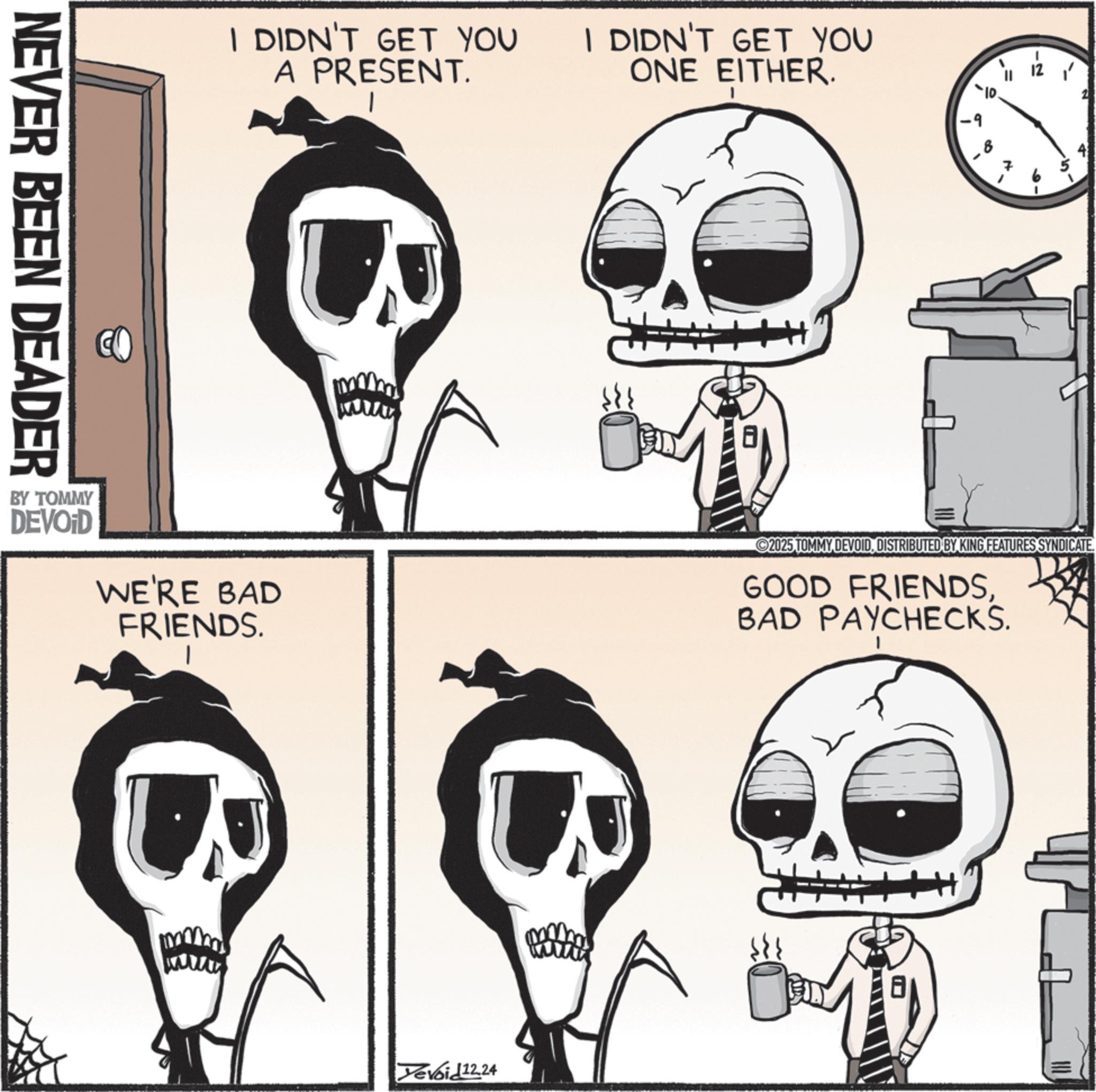 Fiction OCR: NEVER BEEN DEADER I DIDN'T GET YOU A PRESENT. I DIDN'T GET YOU ONE EITHER. I' -9 B BY TOMMY DEVOID WE'RE BAD FRIENDS. ©2025 TOMMY DEVOIDDISTRIBUTED BY KING FEATURES SYNDICATE. GOOD FRIENDSBAD PAYCHECKS. Devoid12.24 NEVER BEEN DEADER I DIDN'T GET YOU A PRESENT . I DIDN'T GET YOU ONE EITHER . I ' -9 B BY TOMMY DEVOID WE'RE BAD FRIENDS . © 2025 TOMMY DEVOIDDISTRIBUTED BY KING FEATURES SYNDICATE . GOOD FRIENDSBAD PAYCHECKS . Devoid12.24