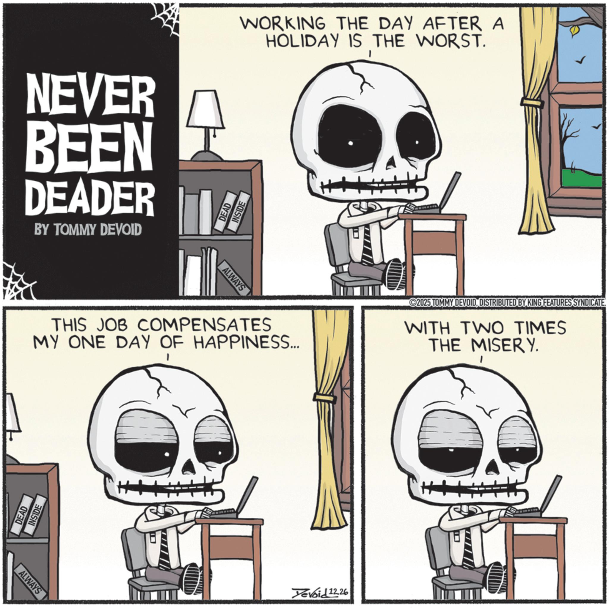 Skeleton OCR: NEVER BEEN DEADER WORKING THE DAY AFTER A DEAD INSIDE HOLIDAY IS THE WORST. BY TOMMY DEVOID ALWAYS THIS JOB COMPENSATES MY ONE DAY OF HAPPINESS... 2025 TOMMY DEVOIDDISTRIBUTED BY KING FEATURES SYNDICATE. WITH TWO TIMES THE MISERY. DEAD INSIDE ALWAYS Yevoid 12.26 NEVER BEEN DEADER WORKING THE DAY AFTER A DEAD INSIDE HOLIDAY IS THE WORST . BY TOMMY DEVOID ALWAYS THIS JOB COMPENSATES MY ONE DAY OF HAPPINESS ... 2025 TOMMY DEVOIDDISTRIBUTED BY KING FEATURES SYNDICATE . WITH TWO TIMES THE MISERY . DEAD INSIDE ALWAYS Yevoid 12.26