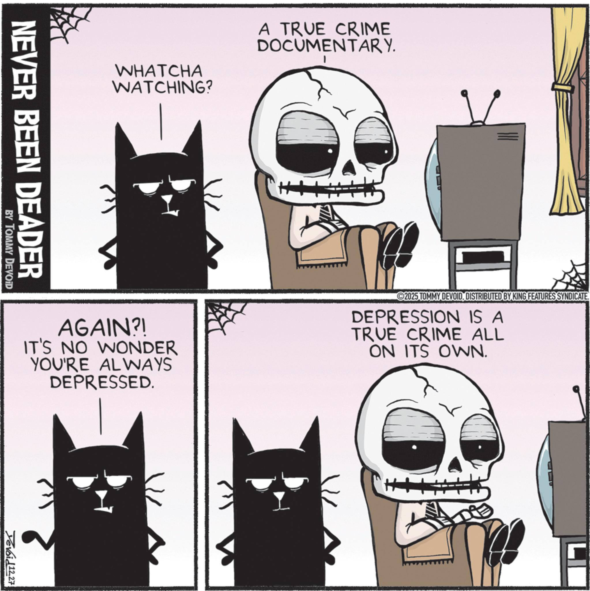 Fiction OCR: WHATCHA WATCHING? A TRUE CRIME DOCUMENTARY. AGAIN?! IT'S NO WONDER YOU'RE ALWAYS DEPRESSED. 2025 TOMMY DEVOID. DISTRIBUTED BY KING FEATURES SYNDICATE DEPRESSION IS A TRUE CRIME ALL ON ITS OWN. NEVER BEEN DEADER BY TOMMY DEVOID Tevoid12.27 WHATCHA WATCHING ? A TRUE CRIME DOCUMENTARY . AGAIN ?! IT'S NO WONDER YOU'RE ALWAYS DEPRESSED . 2025 TOMMY DEVOID . DISTRIBUTED BY KING FEATURES SYNDICATE DEPRESSION IS A TRUE CRIME ALL ON ITS OWN . NEVER BEEN DEADER BY TOMMY DEVOID Tevoid12.27