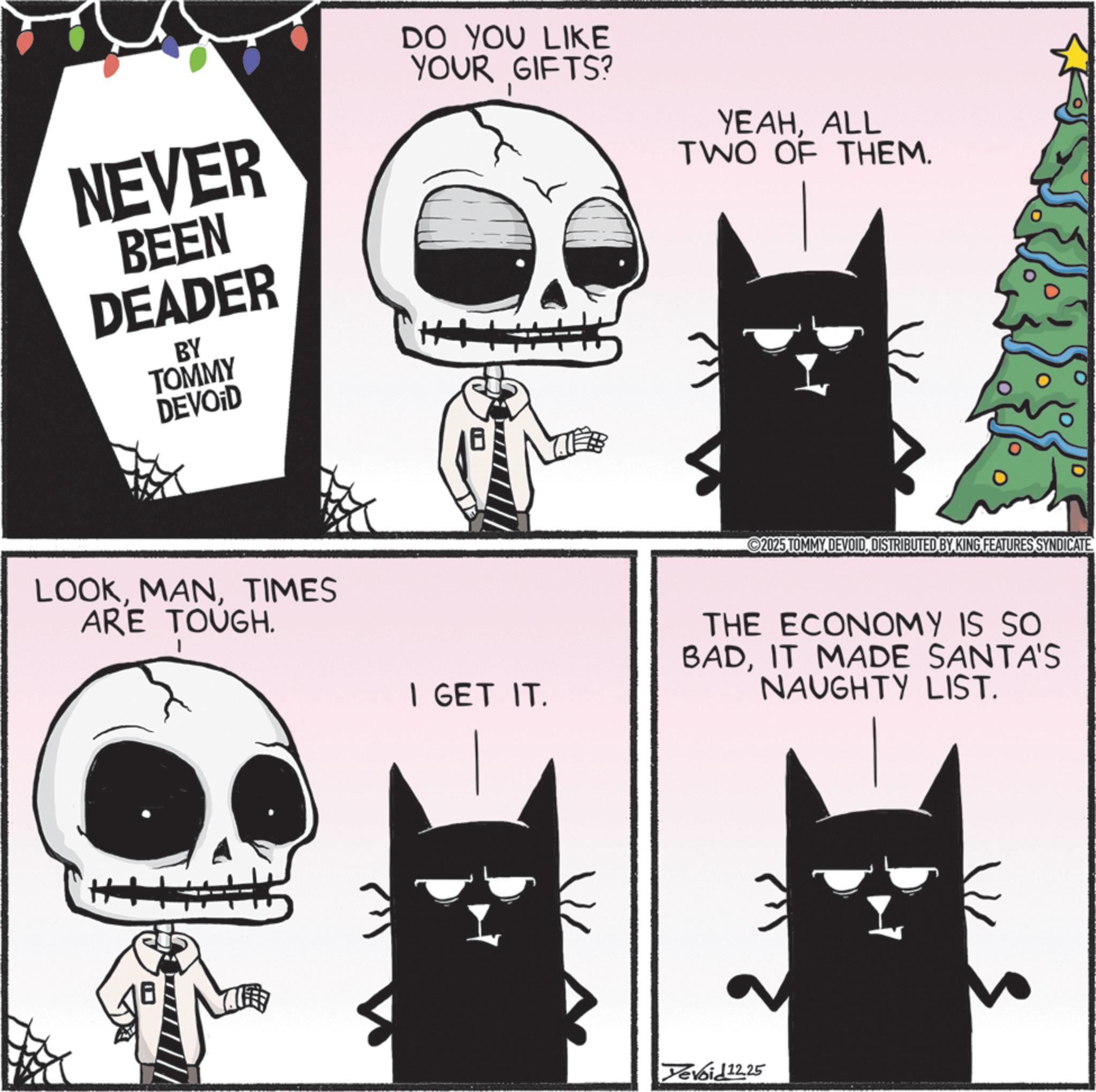 Animation OCR: NEVER BEEN DEADER BY TOMMY DEVOID DO YOU LIKE YOUR GIFTS? YEAHALL TWO OF THEM. LOOKTIMES ARE TOUGH. I GET IT. 2025 TOMMY DEVOIDDISTRIBUTED BY KING FEATURES SYNDICATE. THE ECONOMY IS SO BADIT MADE SANTA'S NAUGHTY LIST. Devoid 12.25 NEVER BEEN DEADER BY TOMMY DEVOID DO YOU LIKE YOUR GIFTS ? YEAHALL TWO OF THEM . LOOKTIMES ARE TOUGH . I GET IT . 2025 TOMMY DEVOIDDISTRIBUTED BY KING FEATURES SYNDICATE . THE ECONOMY IS SO BADIT MADE SANTA'S NAUGHTY LIST . Devoid 12.25