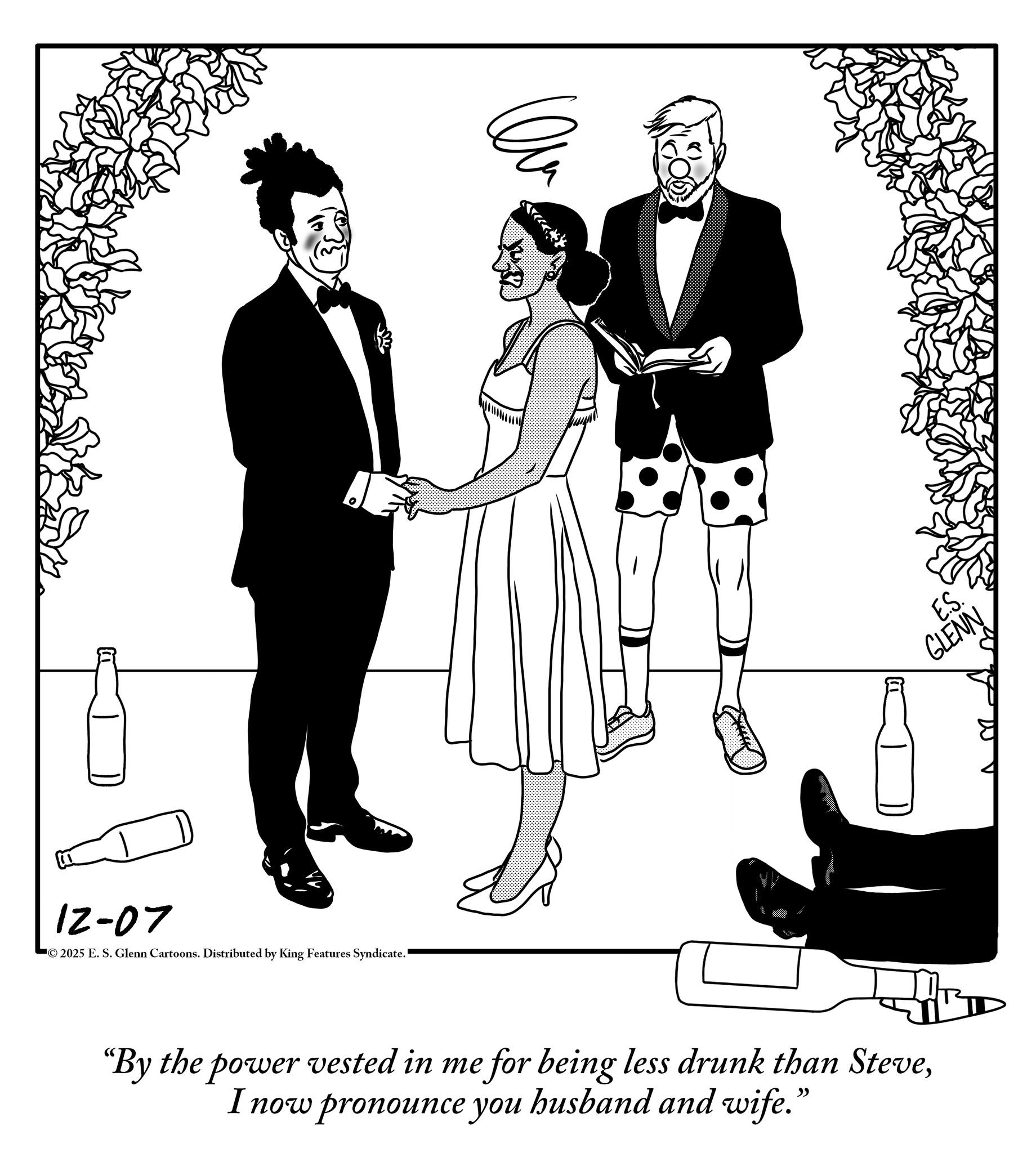 One-piece garment OCR: 12-07 2025 E. S. Glenn Cartoons. Distributed by King Features Syndicate. "By the power vested in me for being less drunk than SteveI now pronounce you husband and wife." E.S. GLENN 12-07 2025 E. S. Glenn Cartoons . Distributed by King Features Syndicate . " By the power vested in me for being less drunk than SteveI now pronounce you husband and wife . " E.S. GLENN