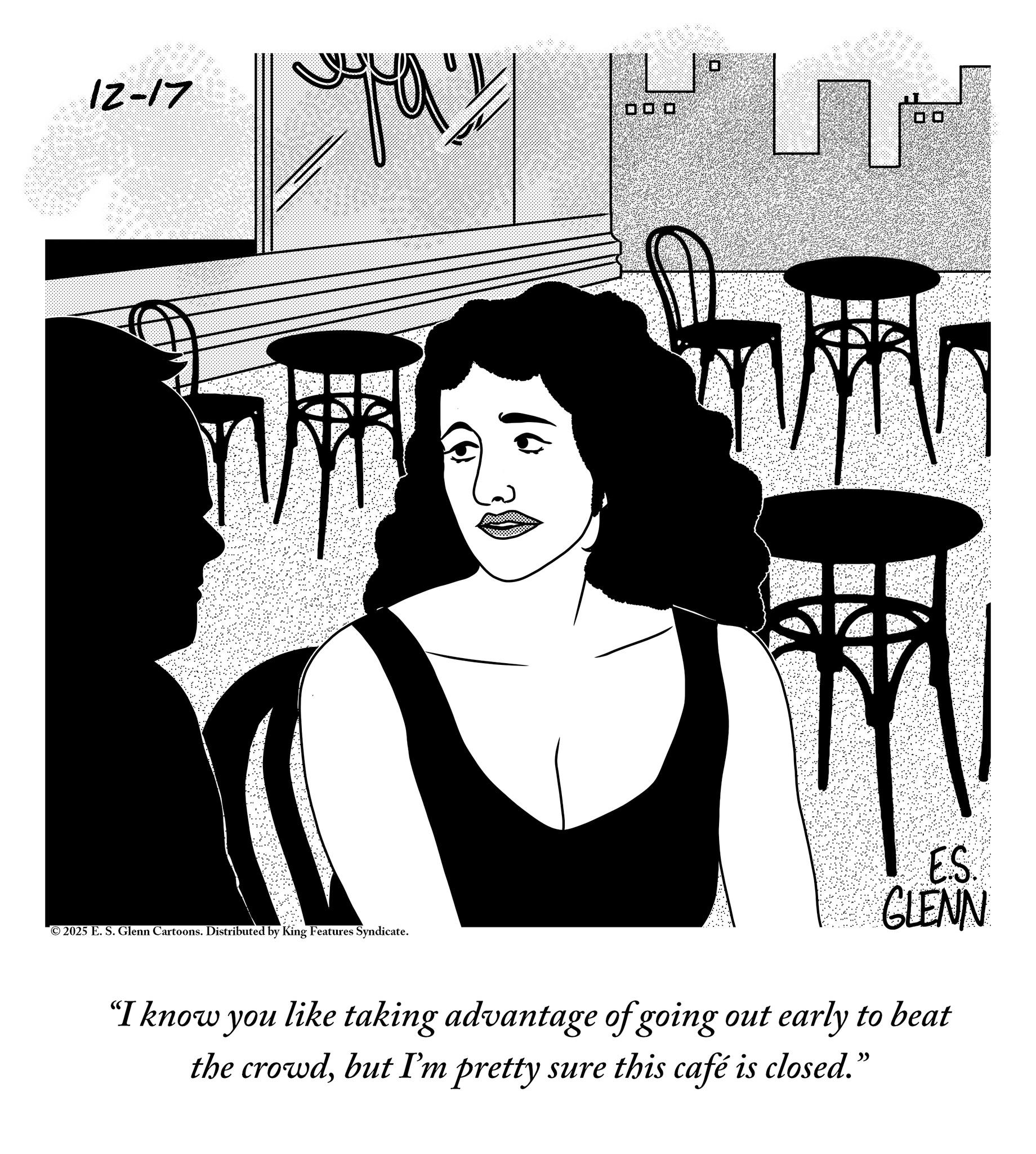 Fiction OCR: 12-17 000 13 ©2025 E. S. Glenn Cartoons. Distributed by King Features Syndicate. ES GLENN "I know you like taking advantage of going out early to beat the crowdbut I'm pretty sure this café is closed. ?? 12-17 000 13 © 2025 E. S. Glenn Cartoons . Distributed by King Features Syndicate . ES GLENN " I know you like taking advantage of going out early to beat the crowdbut I'm pretty sure this café is closed . ??