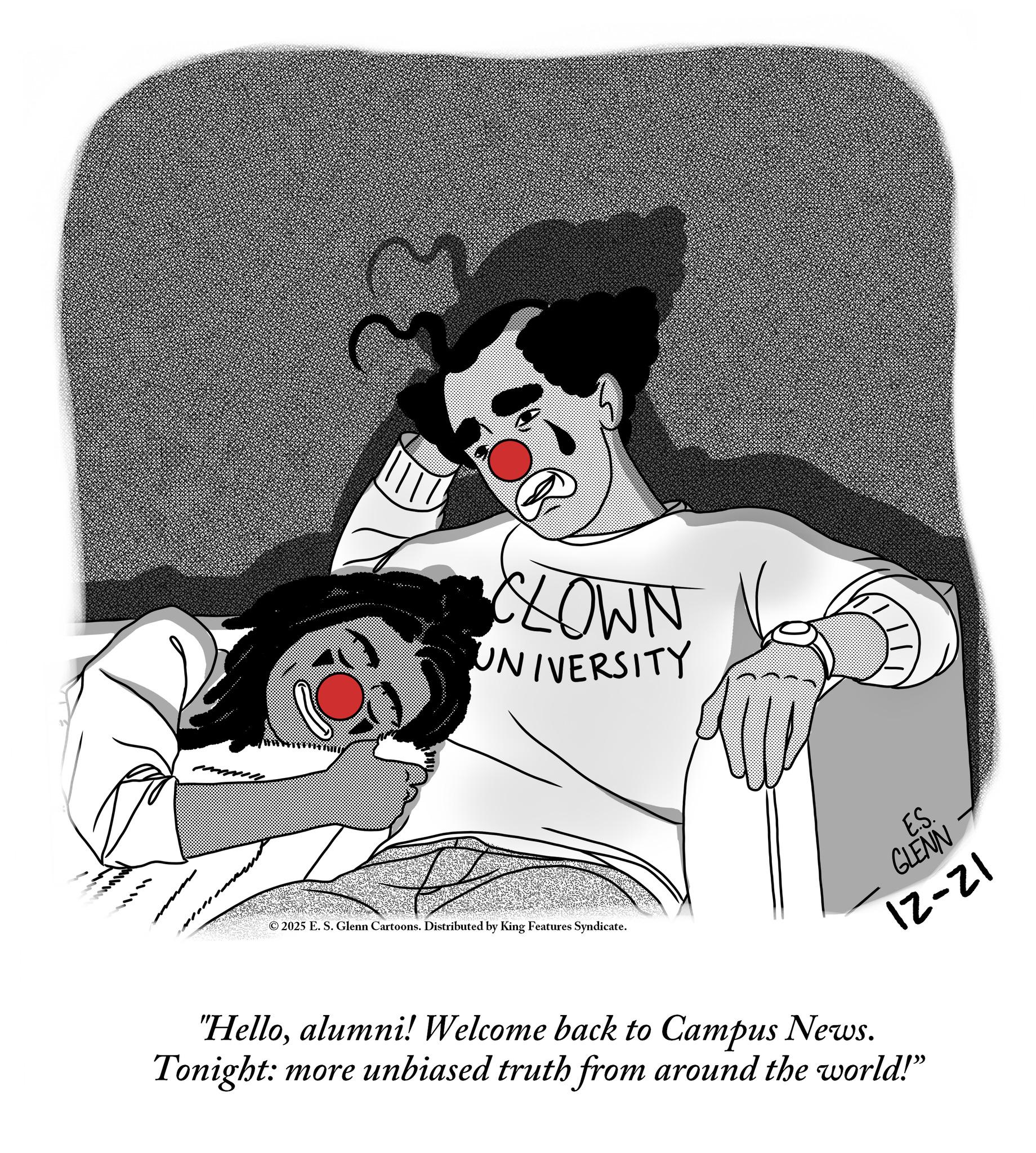 Fiction OCR: ???? P CLOWN UNIVERSITY ©2025 E. S. Glenn Cartoons. Distributed by King Features Syndicate. E.S. GLENN 12-21 "Helloalumni! Welcome back to Campus News. Tonight: more unbiased truth from around the world!" ? ??? P CLOWN UNIVERSITY © 2025 E. S. Glenn Cartoons . Distributed by King Features Syndicate . E.S. GLENN 12-21 " Helloalumni ! Welcome back to Campus News . Tonight : more unbiased truth from around the world ! "
