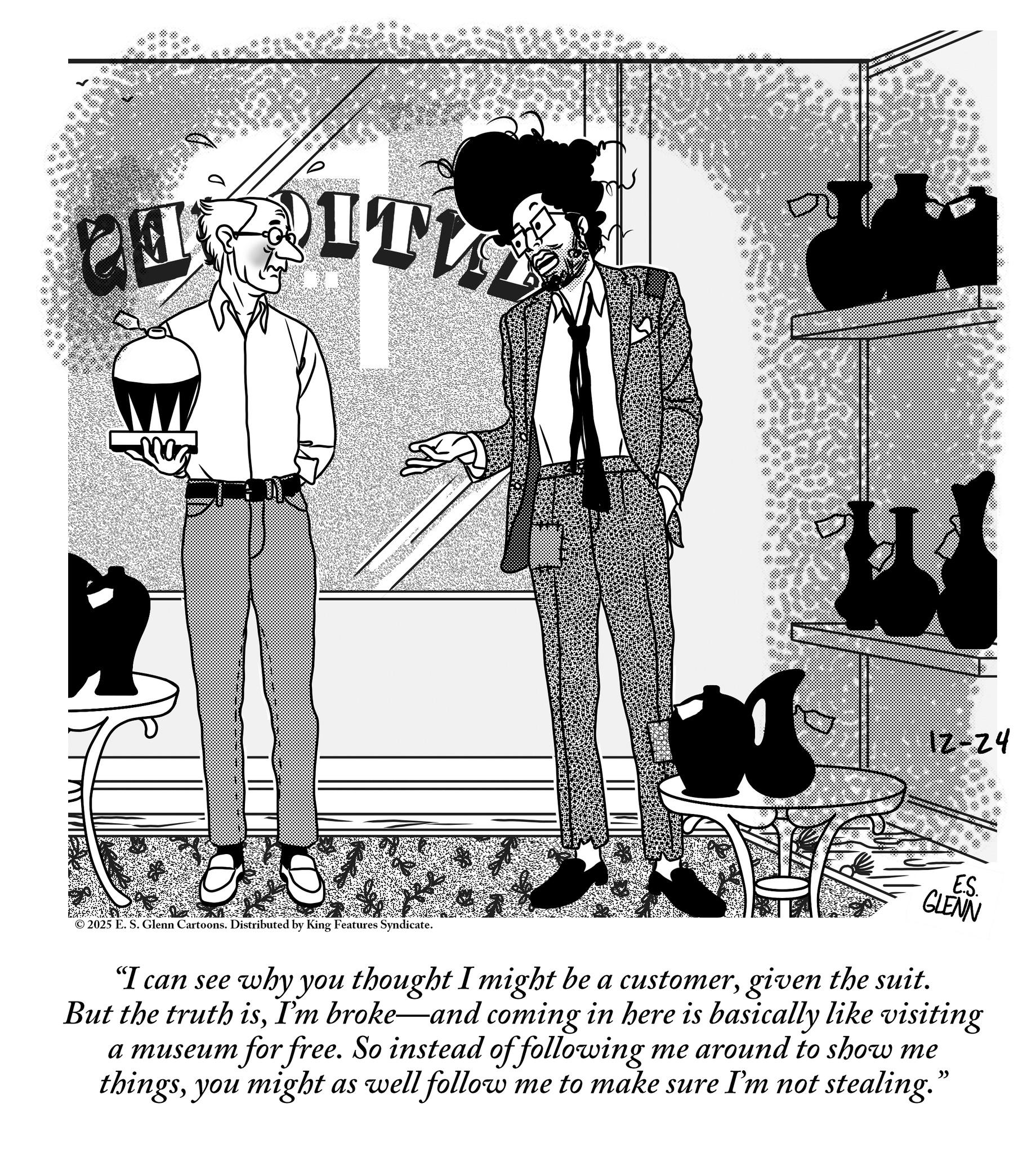 Comics OCR: ?? PURITY 12-24 © 2025 E. S. Glenn Cartoons. Distributed by King Features Syndicate. E.S. GLENN "I can see why you thought I might be a customergiven the suit. But the truth isI'm broke—and coming in here is basically like visiting a museum for free. So instead of following me around to show me thingsyou might as well follow me to make sure I'm not stealing." ?? PURITY 12-24 © 2025 E. S. Glenn Cartoons . Distributed by King Features Syndicate . E.S. GLENN " I can see why you thought I might be a customergiven the suit . But the truth isI'm broke — and coming in here is basically like visiting a museum for free . So instead of following me around to show me thingsyou might as well follow me to make sure I'm not stealing . "