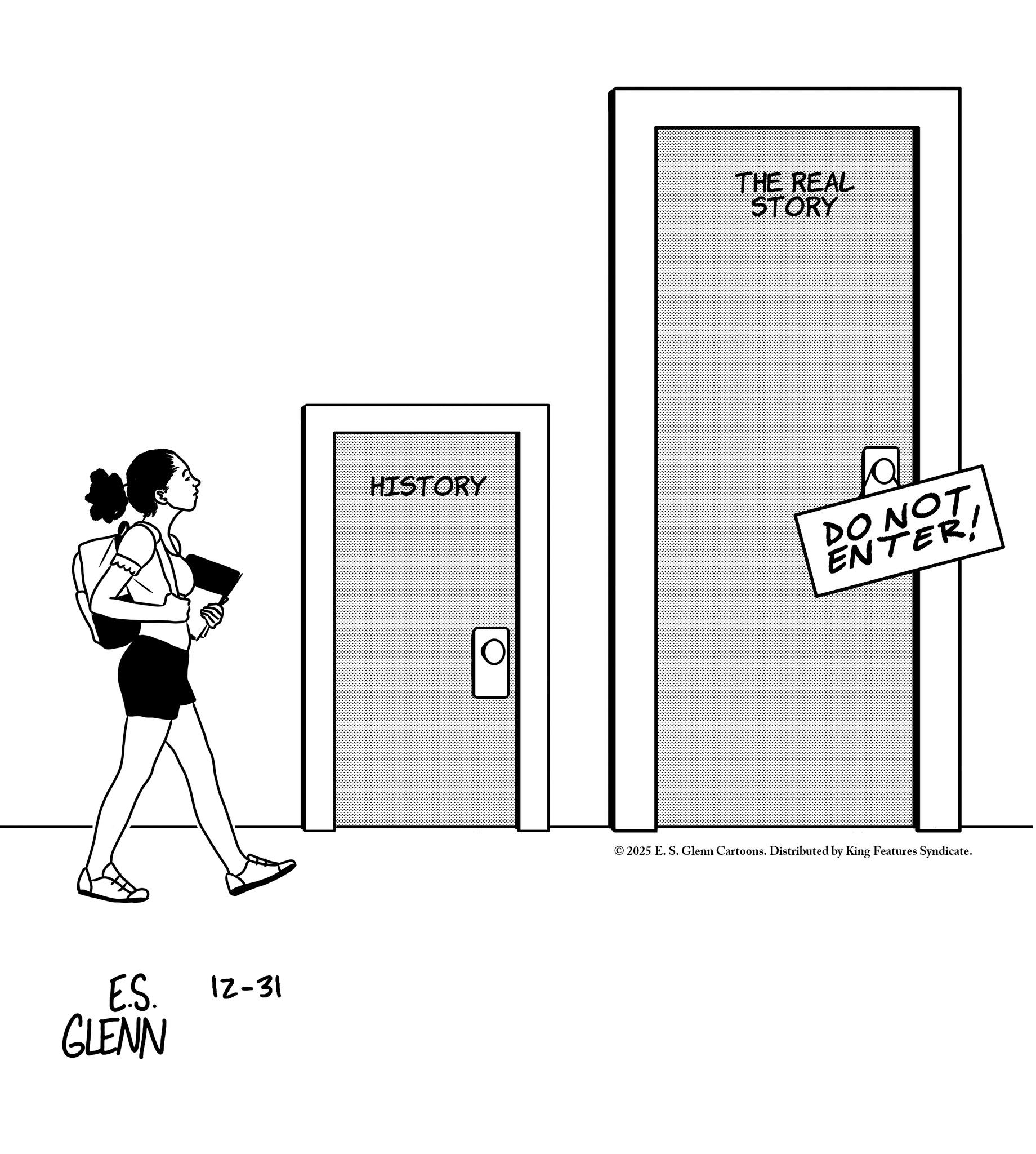 Graphics OCR: E.S. GLENN 12-31 THE REAL STORY HISTORY a DO NOT ENTER! © 2025 E. S. Glenn Cartoons. Distributed by King Features Syndicate. E.S. GLENN 12-31 THE REAL STORY HISTORY a DO NOT ENTER ! © 2025 E. S. Glenn Cartoons . Distributed by King Features Syndicate .