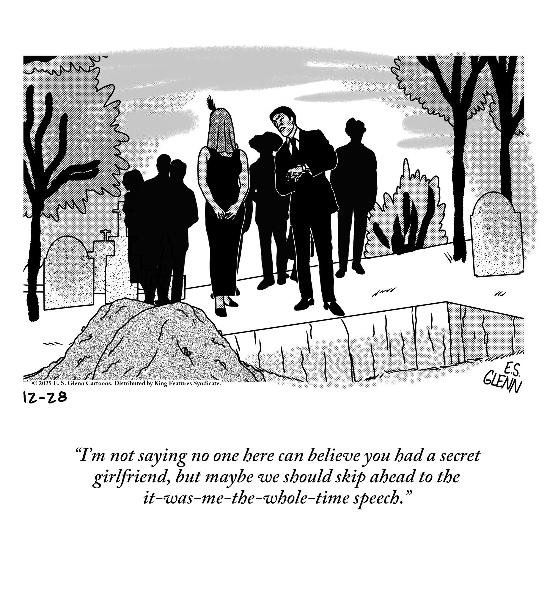 Fiction OCR: © 2025 E. S. Glenn Cartoons. Distributed by King Features Syndicate. 12-28 E.S. GLENN "I'm not saying no one here can believe you had a secret girlfriendbut maybe we should skip ahead to the it-was-me-the-whole-time speech. ?? © 2025 E. S. Glenn Cartoons . Distributed by King Features Syndicate . 12-28 E.S. GLENN " I'm not saying no one here can believe you had a secret girlfriendbut maybe we should skip ahead to the it - was - me - the - whole - time speech . ??