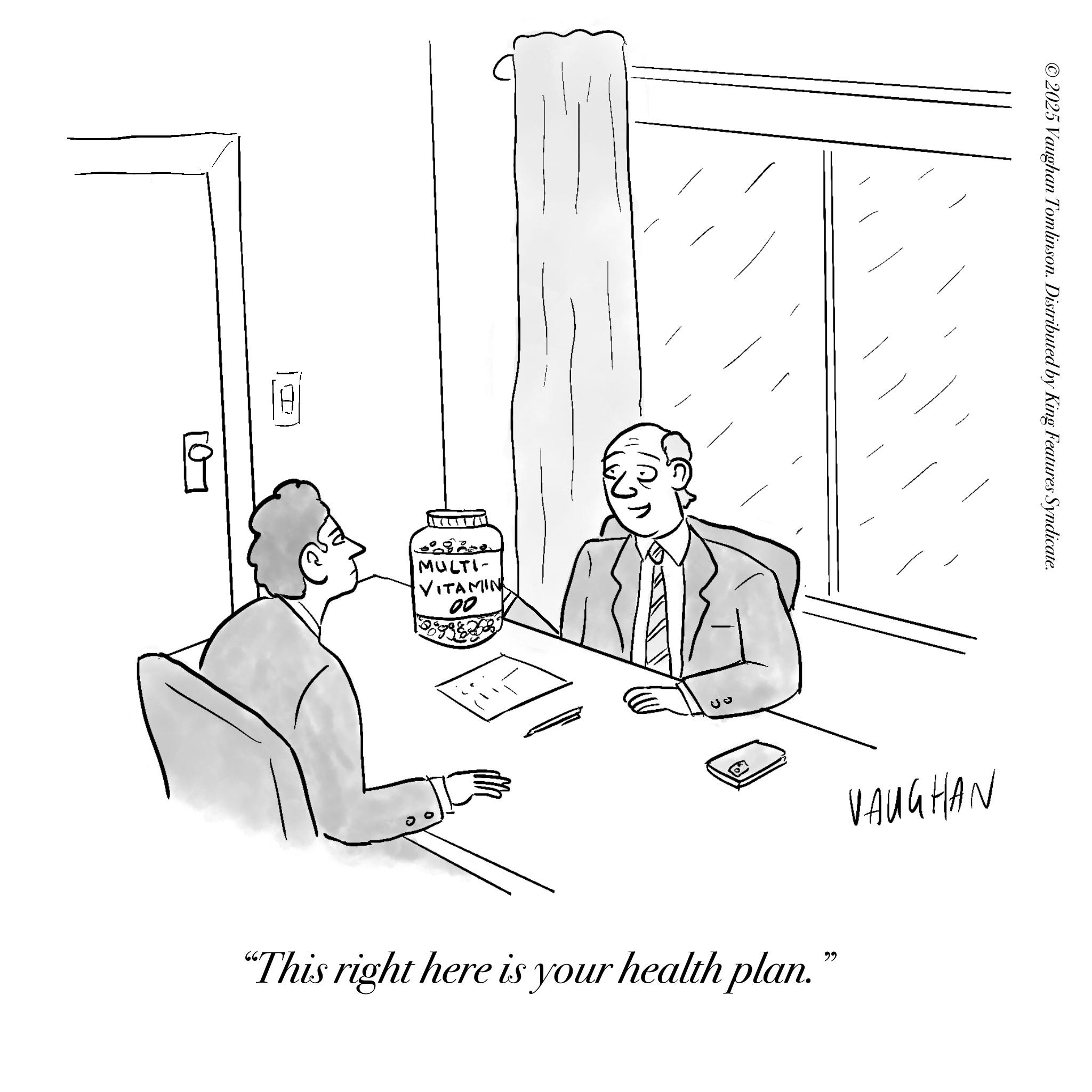 Fiction OCR: I ©2025 Vaughan Tomlinson. Distributed by King Features Syndicate. MULTI- VITAMIN 00 03 "This right here is your health plan." VAUGHAN I © 2025 Vaughan Tomlinson . Distributed by King Features Syndicate . MULTI- VITAMIN 00 03 " This right here is your health plan . " VAUGHAN