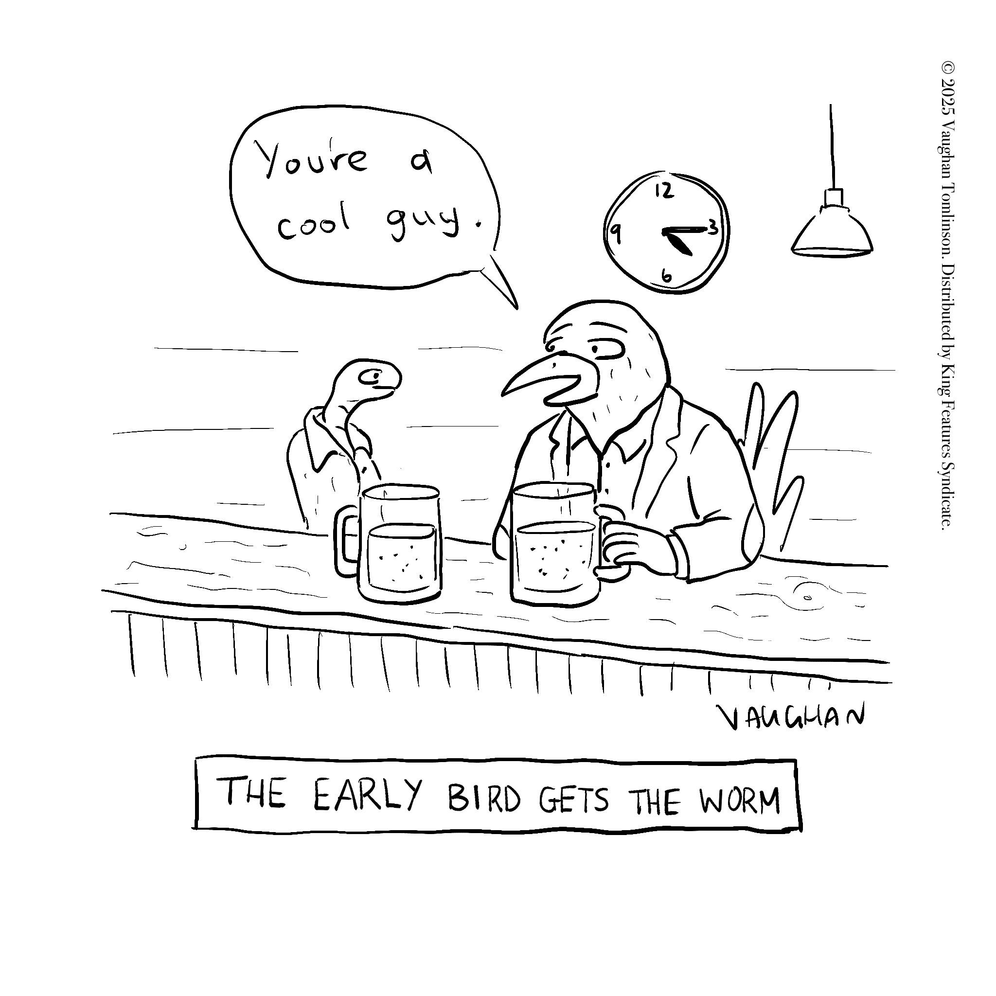 Line art OCR: You're a cool guy. 12 2025 Vaughan Tomlinson. Distributed by King Features Syndicate. VAUGHAN THE EARLY BIRD GETS THE WORM You're a cool guy . 12 2025 Vaughan Tomlinson . Distributed by King Features Syndicate . VAUGHAN THE EARLY BIRD GETS THE WORM