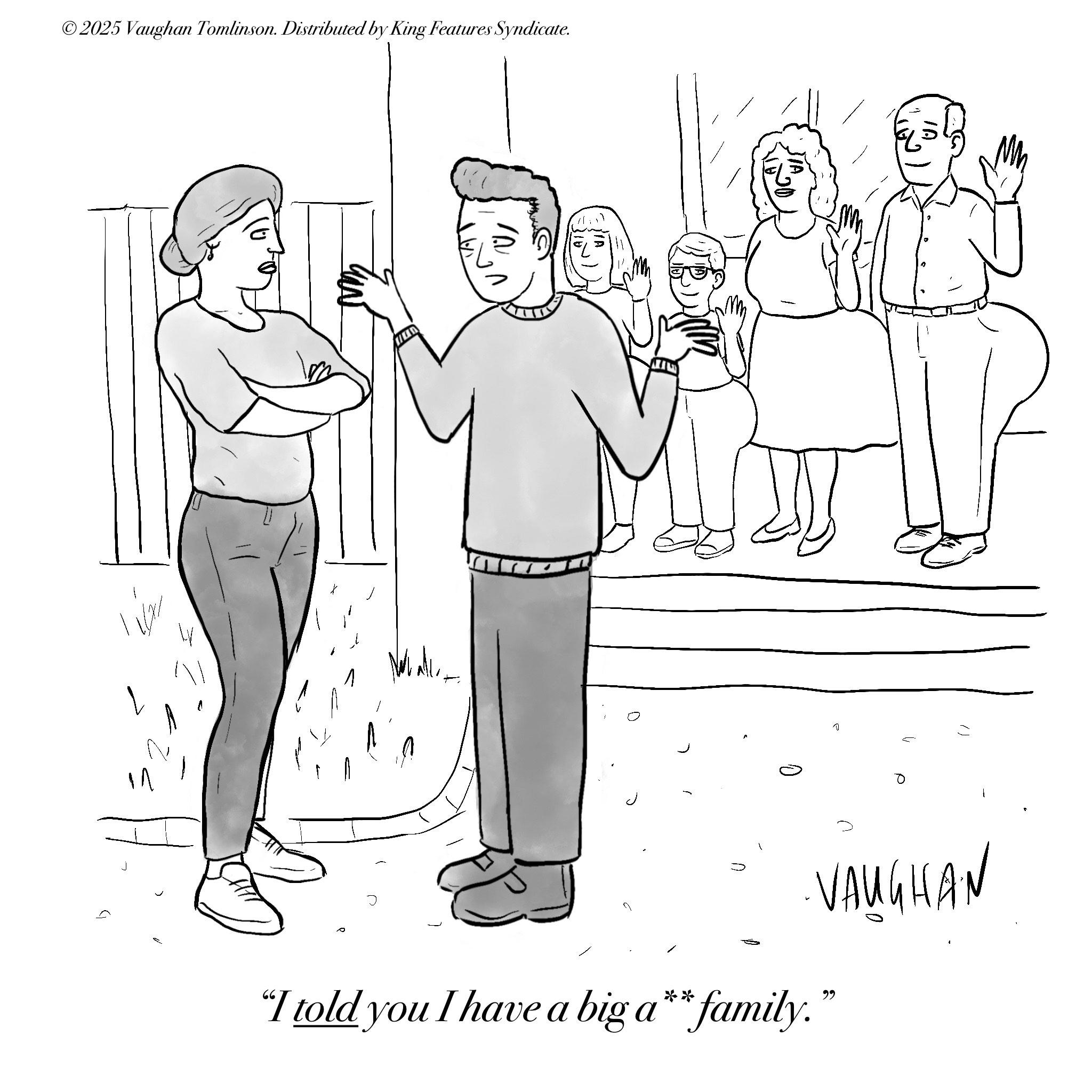 Conversation OCR: ?? L ©2025 Vaughan Tomlinson. Distributed by King Features Syndicate. ? "I told you I have a big a** family." VAUGHAN ??? ?? ?? L © 2025 Vaughan Tomlinson . Distributed by King Features Syndicate . ? " I told you I have a big a ** family . " VAUGHAN ??? ??