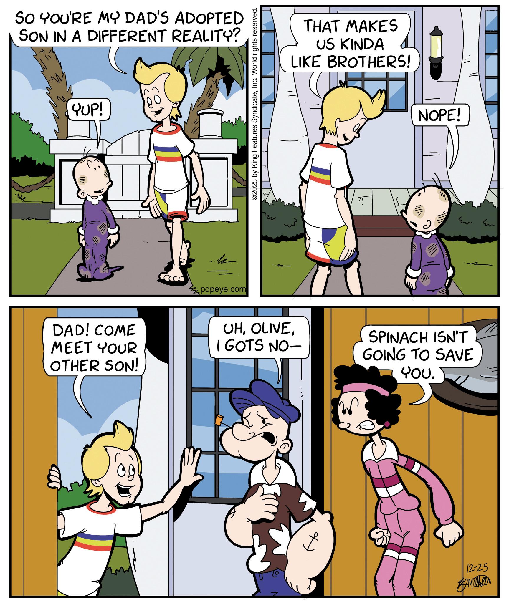 Gesture OCR: SO YOU'RE MY DAD'S ADOPTED SON IN A DIFFERENT REALITY? YUP! DAD! COME MEET YOUR OTHER SON! popeye.com ©2025 by King Features SyndicateInc. World rights reserved. THAT MAKES US KINDA LIKE BROTHERS! NOPE! ?? UHI GOTS NO- SPINACH ISN'T GOING TO SAVE You. 12-25 Ev SO YOU'RE MY DAD'S ADOPTED SON IN A DIFFERENT REALITY ? YUP ! DAD ! COME MEET YOUR OTHER SON ! popeye.com © 2025 by King Features SyndicateInc. World rights reserved . THAT MAKES US KINDA LIKE BROTHERS ! NOPE ! ?? UHI GOTS NO- SPINACH ISN'T GOING TO SAVE You . 12-25 Ev
