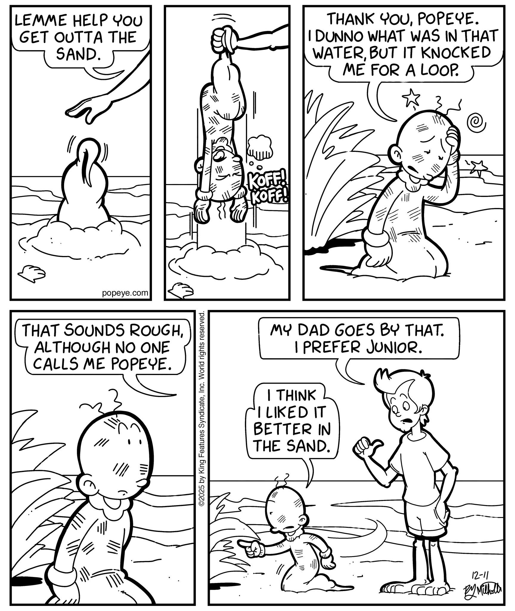 Pleased OCR: LEMME HELP YOU GET OUTTA THE SAND. THANK YOUPOPEYE. I DUNNO WHAT WAS IN THAT WATERBUT IT KNOCKED ME FOR A LOOP. popeye.com THAT SOUNDS ROUGHALTHOUGH NO ONE CALLS ME POPEYE. ©2025 by King Features SyndicateInc. World rights reserved. KOFF! KOFF! MY DAD GOES BY THAT. I PREFER JUNIOR. I THINK I LIKED IT BETTER IN THE SAND. 12-11 By Milholl LEMME HELP YOU GET OUTTA THE SAND . THANK YOUPOPEYE . I DUNNO WHAT WAS IN THAT WATERBUT IT KNOCKED ME FOR A LOOP . popeye.com THAT SOUNDS ROUGHALTHOUGH NO ONE CALLS ME POPEYE . © 2025 by King Features SyndicateInc. World rights reserved . KOFF ! KOFF ! MY DAD GOES BY THAT . I PREFER JUNIOR . I THINK I LIKED IT BETTER IN THE SAND . 12-11 By Milholl