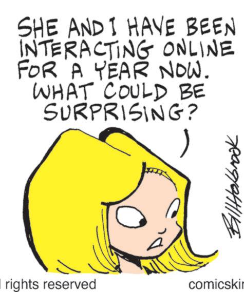 Fictional character OCR: SHE AND I HAVE BEEN INTERACTING ONLINE FOR A YEAR NOW. WHAT COULD BE SURPRISING? rights reserved comicski BillHolbrook SHE AND I HAVE BEEN INTERACTING ONLINE FOR A YEAR NOW . WHAT COULD BE SURPRISING ? rights reserved comicski BillHolbrook