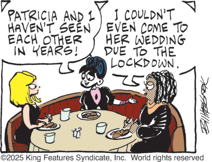 Animated cartoon OCR: PATRICIA AND I HAVEN'T SEEN EACH OTHER IN YEARS! I COULDN'T EVEN COME TO HER WEDDING DUE TO THE LOCKDOWN. 75 ??????? ©2025 King Features SyndicateInc. World rights reserved PATRICIA AND I HAVEN'T SEEN EACH OTHER IN YEARS ! I COULDN'T EVEN COME TO HER WEDDING DUE TO THE LOCKDOWN . 75 ??????? © 2025 King Features SyndicateInc. World rights reserved