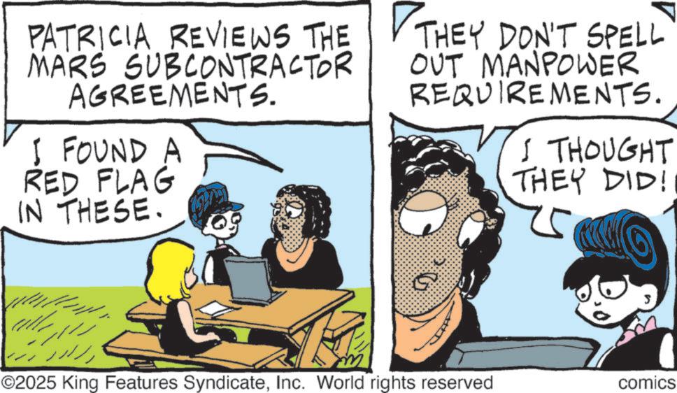 Fictional character OCR: PATRICIA REVIEWS THE MARS SUBCONTRACTOR AGREEMENTS. I FOUND A RED FLAG IN THESE. THEY DON'T SPELL OUT MANPOWER REQUIREMENTS. I THOUGHT THEY DID! m G S ©2025 King Features SyndicateInc. World rights reserved comics PATRICIA REVIEWS THE MARS SUBCONTRACTOR AGREEMENTS . I FOUND A RED FLAG IN THESE . THEY DON'T SPELL OUT MANPOWER REQUIREMENTS . I THOUGHT THEY DID ! m G S © 2025 King Features SyndicateInc. World rights reserved comics