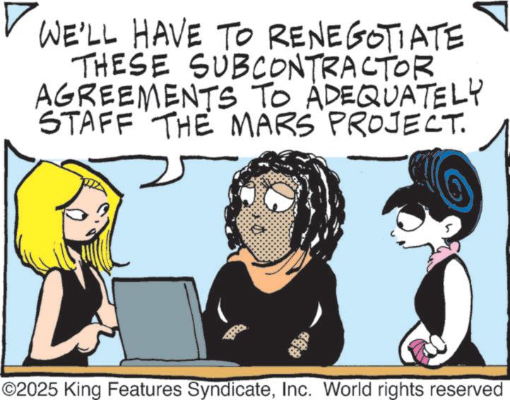 Photo caption OCR: ? WE'LL HAVE TO RENEGOTIATE THESE SUBCONTRACTOR AGREEMENTS TO ADEQUATELY STAFF THE MARS PROJECT. ©2025 King Features SyndicateInc. World rights reserved ? WE'LL HAVE TO RENEGOTIATE THESE SUBCONTRACTOR AGREEMENTS TO ADEQUATELY STAFF THE MARS PROJECT . © 2025 King Features SyndicateInc. World rights reserved