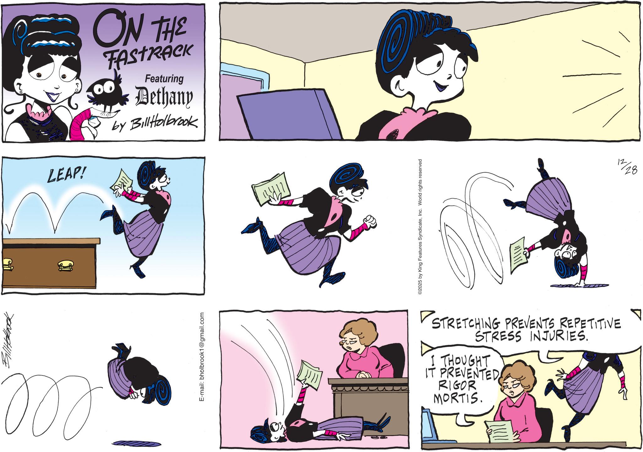 Comic book OCR: Billtobock ??? E-mail: bholbrook1@gmail.com LEAP! ON THE 00 Featuring Bethany by BillHolbrook ©2025 by King Features SyndicateInc. World rights reserved STRETCHING PREVENTS REPETITIVE STRESS INJURIES. I THOUGHT IT PREVENTED RIGOR MORTIS. A 12 28 Billtobock ??? E - mail : bholbrook1@gmail.com LEAP ! ON THE 00 Featuring Bethany by BillHolbrook © 2025 by King Features SyndicateInc. World rights reserved STRETCHING PREVENTS REPETITIVE STRESS INJURIES . I THOUGHT IT PREVENTED RIGOR MORTIS . A 12 28
