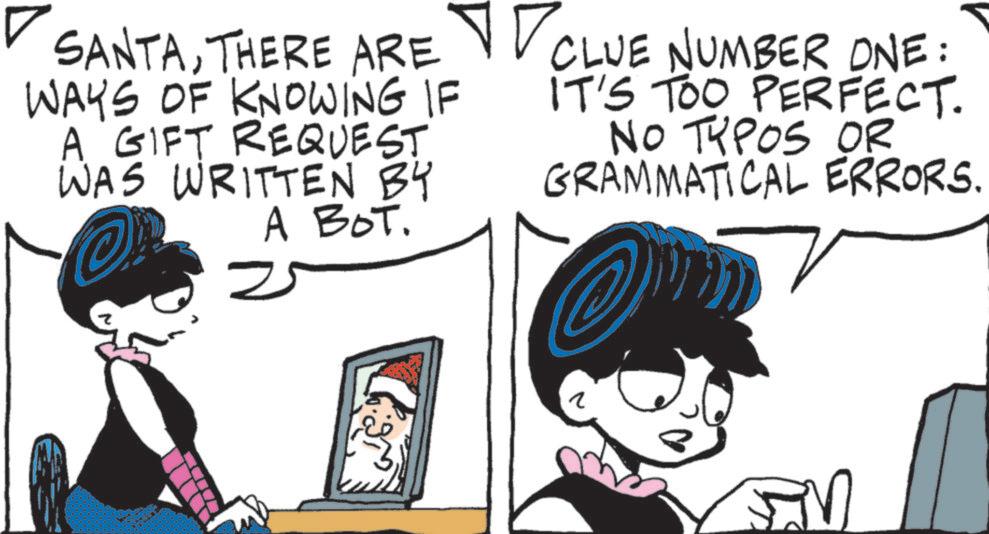 Comic book OCR: ? SANTATHERE ARE CLUE NUMBER ONE: WAYS OF KNOWING IF A GIFT REQUEST WAS WRITTEN BY A BOT. 2 IT'S TOO PERFECT. NO TYPOS OR GRAMMATICAL ERRORS. ? M ? SANTATHERE ARE CLUE NUMBER ONE : WAYS OF KNOWING IF A GIFT REQUEST WAS WRITTEN BY A BOT . 2 IT'S TOO PERFECT . NO TYPOS OR GRAMMATICAL ERRORS . ? M