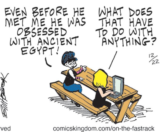 Animated cartoon OCR: EVEN BEFORE HE MET ME HE WAS OBSESSED WITH ANCIENT EGYPT! WHAT DOES THAT HAVE TO DO WITH ANYTHING? ved comicskingdom.com/on-the-fastrack 12 22 EVEN BEFORE HE MET ME HE WAS OBSESSED WITH ANCIENT EGYPT ! WHAT DOES THAT HAVE TO DO WITH ANYTHING ? ved comicskingdom.com/on-the-fastrack 12 22