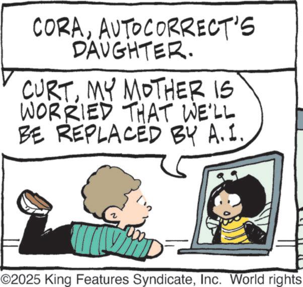 Toddler OCR: CORAAUTOCORRECT'S DAUGHTER. CURTMY MOTHER IS WORRIED THAT WE'LL BE REPLACED BY A.I. 000 ©2025 King Features SyndicateInc. World rights CORAAUTOCORRECT'S DAUGHTER . CURTMY MOTHER IS WORRIED THAT WE'LL BE REPLACED BY A.I. 000 © 2025 King Features SyndicateInc. World rights