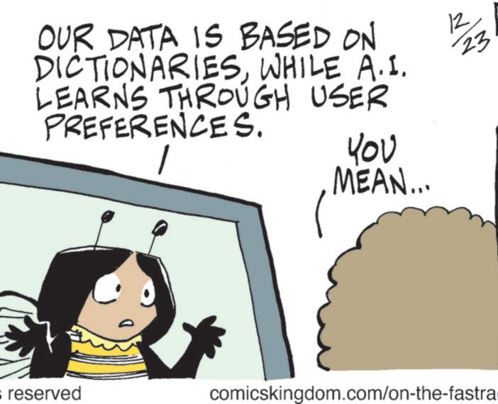 Photo caption OCR: OUR DATA IS BASED ON DICTIONARIESWHILE A.I. LEARNS THROUGH USER PREFERENCES. 1 ??? MEAN... s reserved comicskingdom.com/on-the-fastra 12 23 OUR DATA IS BASED ON DICTIONARIESWHILE A.I. LEARNS THROUGH USER PREFERENCES . 1 ??? MEAN ... s reserved comicskingdom.com/on-the-fastra 12 23