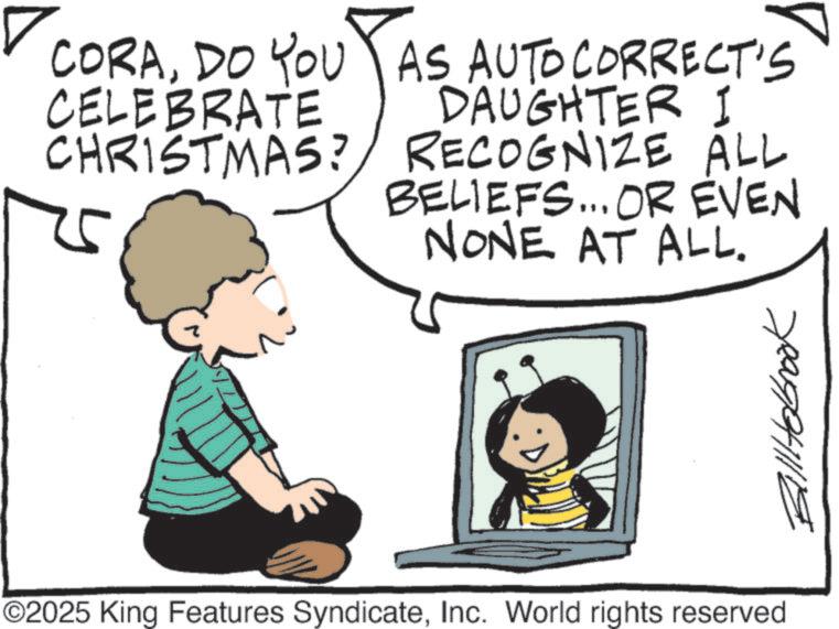 Animation OCR: ? CORADO YOU CELEBRATE CHRISTMAS? AS AUTO CORRECT'S DAUGHTER I RECOGNIZE ALL BELIEFS... OR EVEN NONE AT ALL. ©2025 King Features SyndicateInc. World rights reserved Billiebrook ? CORADO YOU CELEBRATE CHRISTMAS ? AS AUTO CORRECT'S DAUGHTER I RECOGNIZE ALL BELIEFS ... OR EVEN NONE AT ALL . © 2025 King Features SyndicateInc. World rights reserved Billiebrook