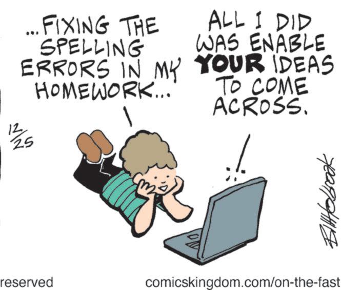 Fiction OCR: 12 25 ... FIXING THE SPELLING ERRORS IN MY HOMEWORK... ALL I DID WAS ENABLE YOUR IDEAS TO COME ACROSS. BilHobbrook reserved comicskingdom.com/on-the-fast 12 25 ... FIXING THE SPELLING ERRORS IN MY HOMEWORK ... ALL I DID WAS ENABLE YOUR IDEAS TO COME ACROSS . BilHobbrook reserved comicskingdom.com/on-the-fast