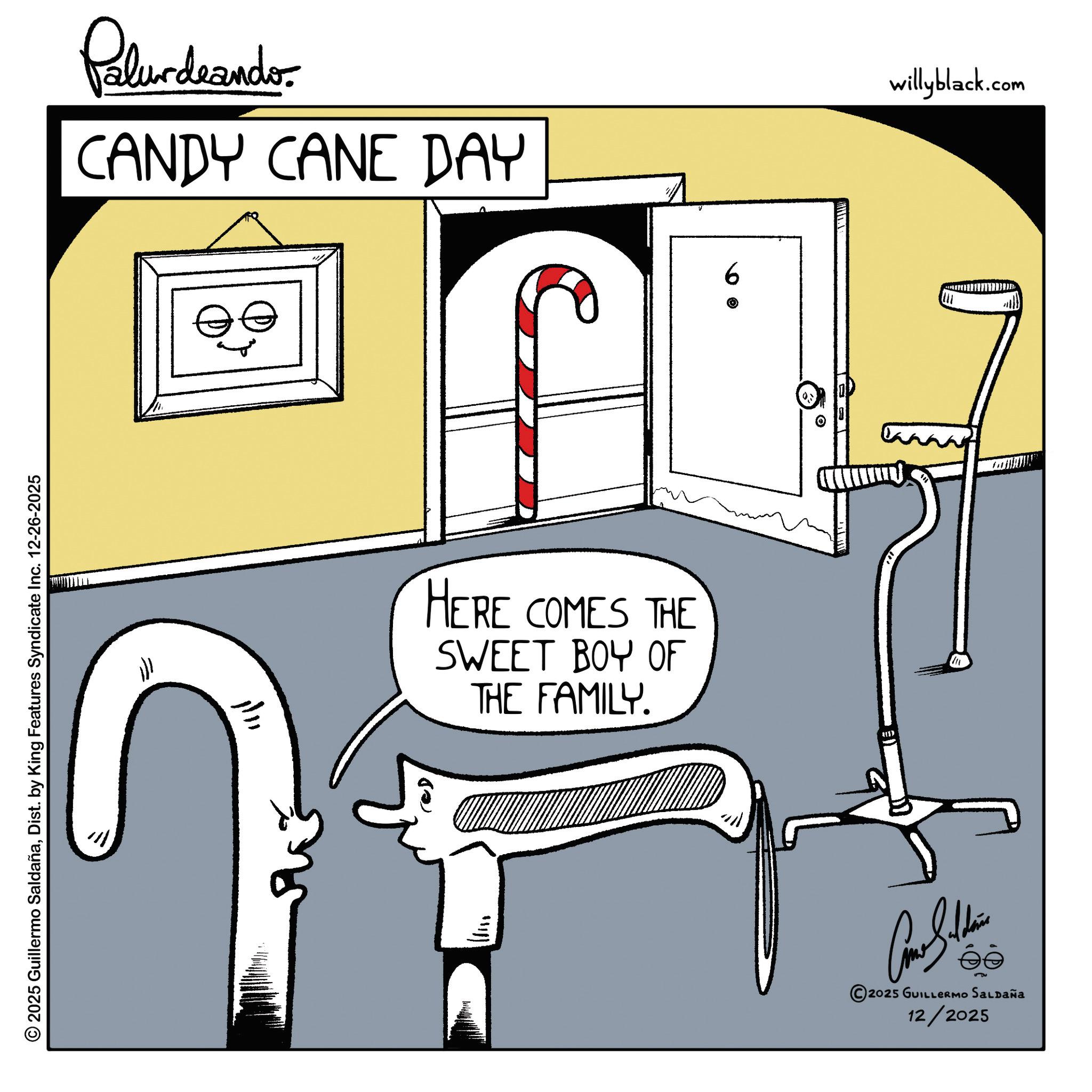 Graphics OCR: © 2025 Guillermo SaldañaDist. by King Features Syndicate Inc. 12-26-2025 Palurdrander. CANDY CANE DAY HERE COMES THE SWEET BOY OF THE FAMILY. 9 Cone Saldais 2025 GUILLERMO SALDAÑA 12/2025 willyblack.com © 2025 Guillermo SaldañaDist . by King Features Syndicate Inc. 12-26-2025 Palurdrander . CANDY CANE DAY HERE COMES THE SWEET BOY OF THE FAMILY . 9 Cone Saldais 2025 GUILLERMO SALDAÑA 12/2025 willyblack.com