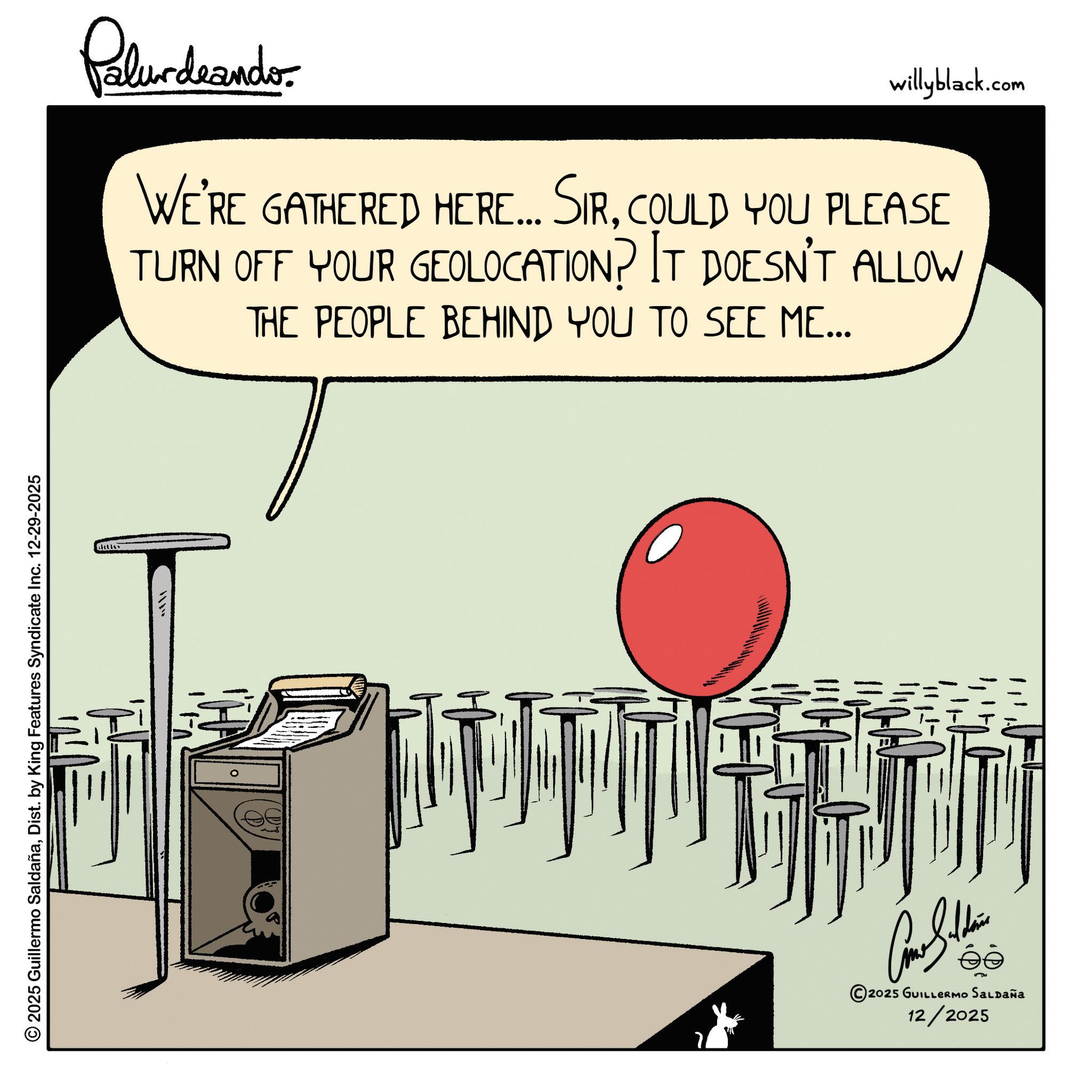 Graphics OCR: © 2025 Guillermo SaldañaDist. by King Features Syndicate Inc. 12-29-2025 Palurdeando. willyblack.com WE'RE GATHERED HERE... SIRCOULD YOU PLEASE TURN OFF YOUR GEOLOCATION? IT DOESN'T ALLOW THE PEOPLE BEHIND YOU TO SEE ME... 2 Cathe ? 2025 GUILLERmo SaLpaña 12/2025 © 2025 Guillermo SaldañaDist . by King Features Syndicate Inc. 12-29-2025 Palurdeando . willyblack.com WE'RE GATHERED HERE ... SIRCOULD YOU PLEASE TURN OFF YOUR GEOLOCATION ? IT DOESN'T ALLOW THE PEOPLE BEHIND YOU TO SEE ME ... 2 Cathe ? 2025 GUILLERmo SaLpaña 12/2025