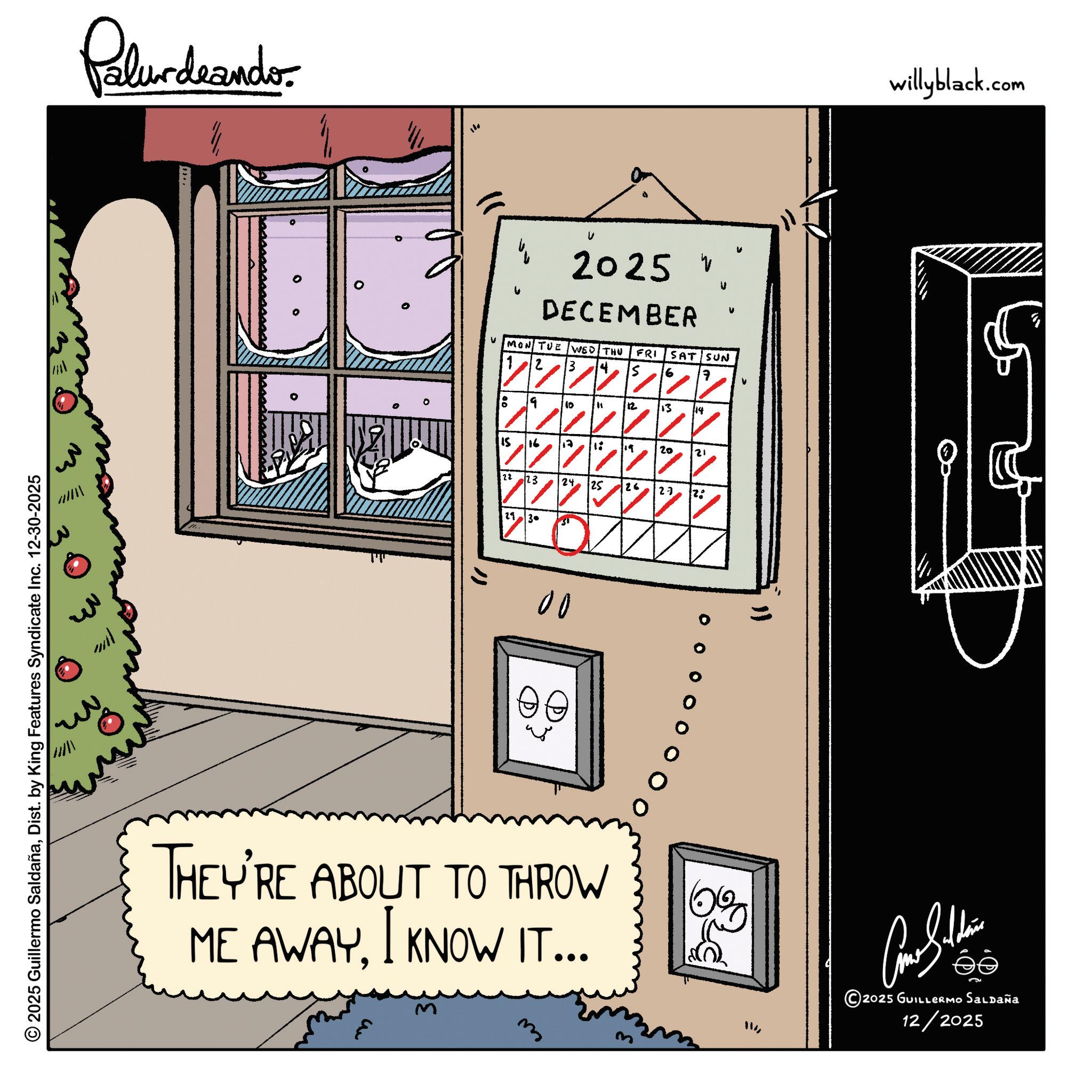 Handwriting OCR: 2025 Guillermo SaldañaDist. by King Features Syndicate Inc. 12-30-2025 Palurdaando 110 2025 V DECEMBER V V v v MON TUE WED THU FRI SAT SUN 6 7 9 10 " 12 13 14 15 16 ?? 1: ? 19 20 21 22 23 24 25 26 27 2. 11 30 00 THEY'RE ABOUT TO THROW ME AWAYI KNOW IT... E m " 0% willyblack.com ??????? 2025 GUILLERMO SALDAÑA 12/2025 2025 Guillermo SaldañaDist . by King Features Syndicate Inc. 12-30-2025 Palurdaando 110 2025 V DECEMBER V V v v MON TUE WED THU FRI SAT SUN 6 7 9 10 " 12 13 14 15 16 ?? 1 : ? 19 20 21 22 23 24 25 26 27 2 . 11 30 00 THEY'RE ABOUT TO THROW ME AWAYI KNOW IT ... E m " 0 % willyblack.com ??????? 2025 GUILLERMO SALDAÑA 12/2025