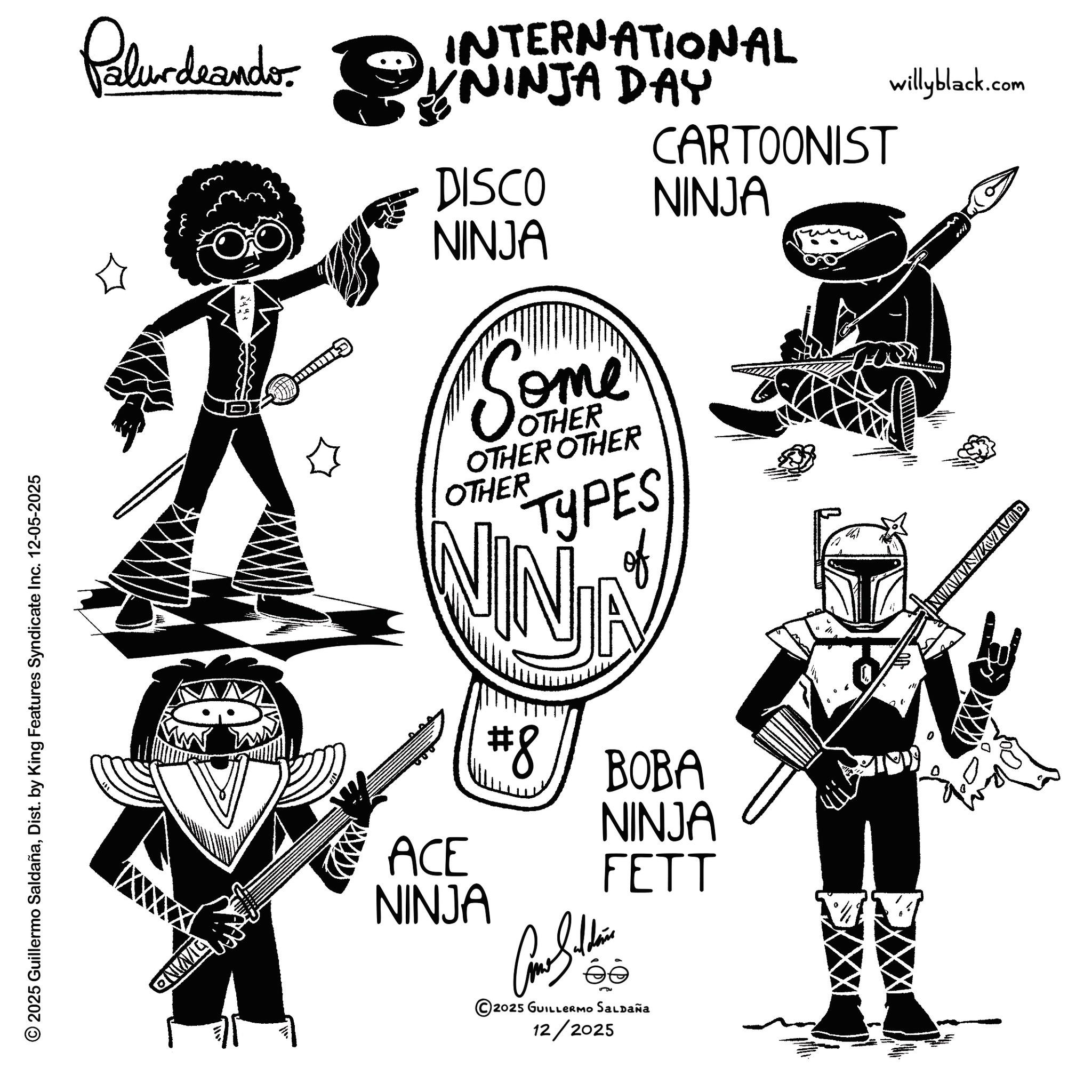 Graphic design OCR: © 2025 Guillermo SaldañaDist. by King Features Syndicate Inc. 12-05-2025 QNING Palurdeando. NINJA DAY INTERNATIONAL CARTOONIST DISCO NINJA NINJA Some OTHER OTHER OTHER OTHER TYPES of #8 BOBA NINJA ACE FETT NINJA 2025 GUILLERMO SALDAÑa 12/2025 willyblack.com QUNIMIN © 2025 Guillermo SaldañaDist . by King Features Syndicate Inc. 12-05-2025 QNING Palurdeando . NINJA DAY INTERNATIONAL CARTOONIST DISCO NINJA NINJA Some OTHER OTHER OTHER OTHER TYPES of # 8 BOBA NINJA ACE FETT NINJA 2025 GUILLERMO SALDAÑa 12/2025 willyblack.com QUNIMIN