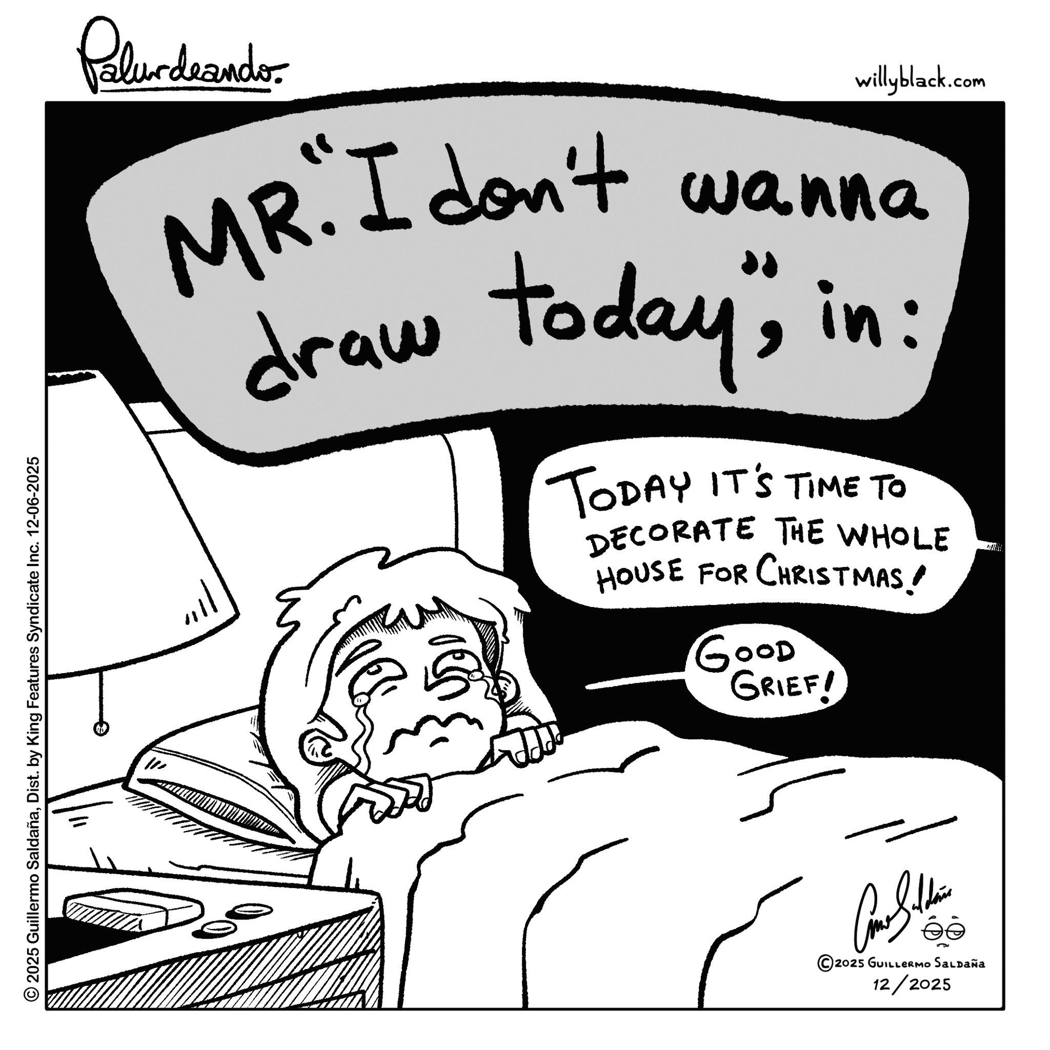 Sketch OCR: © 2025 Guillermo SaldañaDist. by King Features Syndicate Inc. 12-06-2025 W Palurdeando willyblack.com MR. I don't wanna draw today"in: TODAY IT'S TIME TO DECORATE THE WHOLE HOUSE FOR CHRISTMAS! GOOD GRIEF! Balth éé 2025 GUILLERMO Saldaña 12/2025 © 2025 Guillermo SaldañaDist . by King Features Syndicate Inc. 12-06-2025 W Palurdeando willyblack.com MR . I don't wanna draw today "in : TODAY IT'S TIME TO DECORATE THE WHOLE HOUSE FOR CHRISTMAS ! GOOD GRIEF ! Balth éé 2025 GUILLERMO Saldaña 12/2025