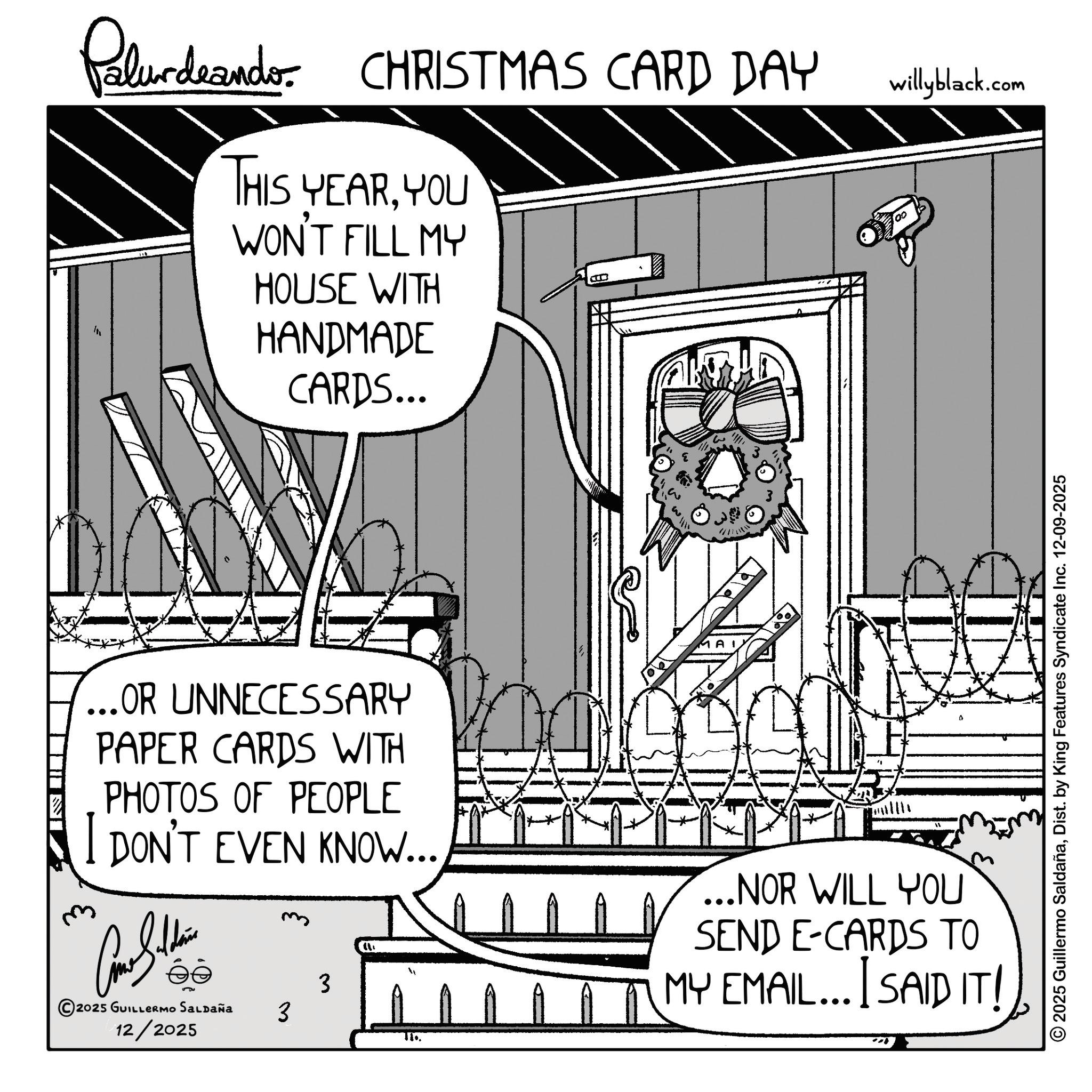 Animation OCR: Palurdeando CHRISTMAS CARD DAY willyblack.com THIS YEARYOU WON'T FILL MY HOUSE WITH HANDMADE CARDS... ...OR UNNECESSARY PAPER CARDS WITH PHOTOS OF PEOPLE DON'T EVEN KNOW... ?? 2025 GUILLERMO SALDAÑA 3 3 ...NOR WILL YOU SEND E-CARDS TO MY EMAIL... I SAID IT! 12/2025 © 2025 Guillermo SaldañaDist. by King Features Syndicate Inc. 12-09-2025 Palurdeando CHRISTMAS CARD DAY willyblack.com THIS YEARYOU WON'T FILL MY HOUSE WITH HANDMADE CARDS ... ... OR UNNECESSARY PAPER CARDS WITH PHOTOS OF PEOPLE DON'T EVEN KNOW ... ?? 2025 GUILLERMO SALDAÑA 3 3 ... NOR WILL YOU SEND E - CARDS TO MY EMAIL ... I SAID IT ! 12/2025 © 2025 Guillermo SaldañaDist . by King Features Syndicate Inc. 12-09-2025