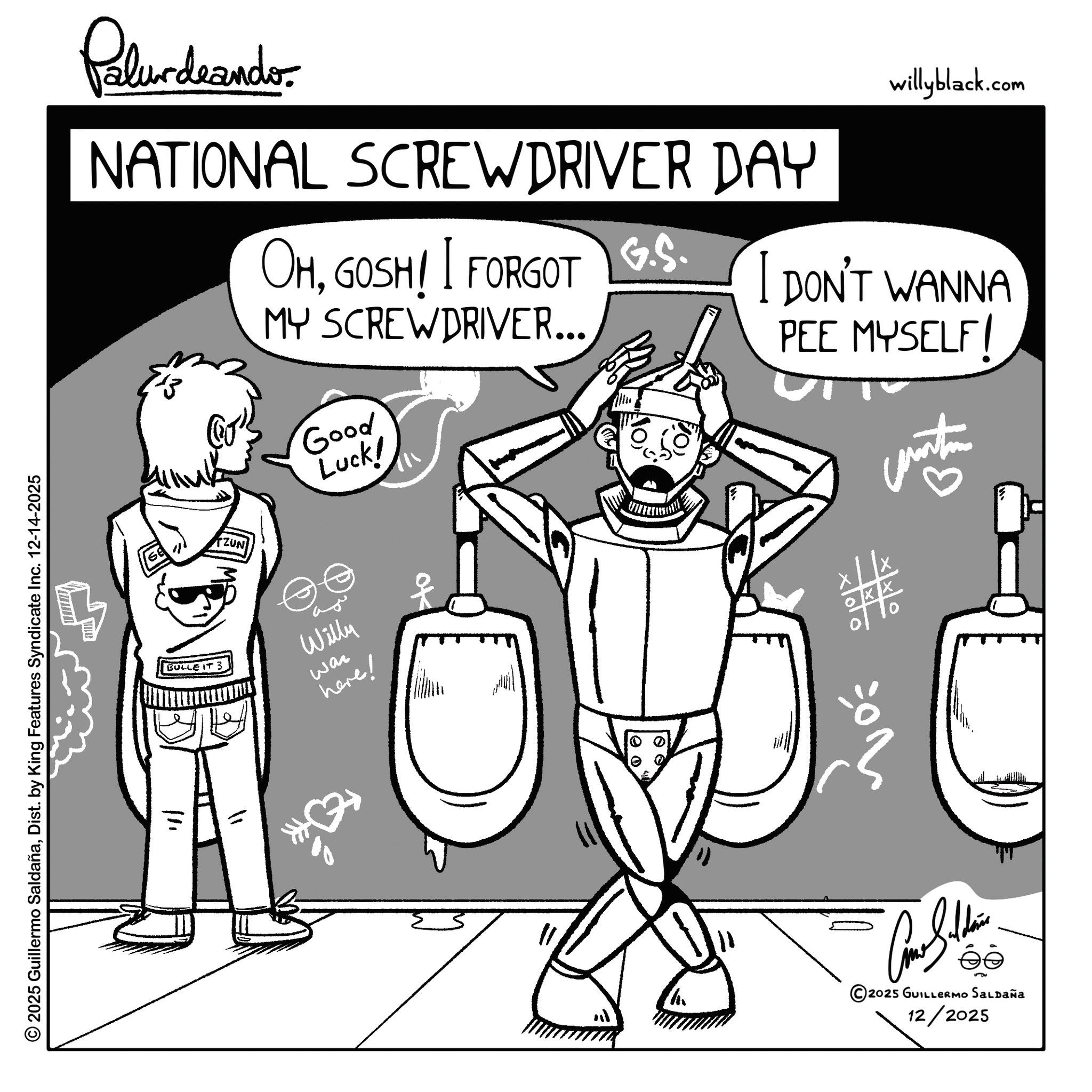 Fiction OCR: Palurdeando NATIONAL SCREWDRIVER DAY © 2025 Guillermo SaldañaDist. by King Features Syndicate Inc. 12-14-2025 willyblack.com OHGOSH! I FORGOT G.S. I DON'T WANNA MY SCREWDRIVER... PEE MYSELF! 13 Good Luck! ZUN BULLE IT 3 Willy here! wan 111 100 ? 10 Car Silden 2025 GUILLERMO Saldaña 12/2025 Palurdeando NATIONAL SCREWDRIVER DAY © 2025 Guillermo SaldañaDist . by King Features Syndicate Inc. 12-14-2025 willyblack.com OHGOSH ! I FORGOT G.S. I DON'T WANNA MY SCREWDRIVER ... PEE MYSELF ! 13 Good Luck ! ZUN BULLE IT 3 Willy here ! wan 111 100 ? 10 Car Silden 2025 GUILLERMO Saldaña 12/2025