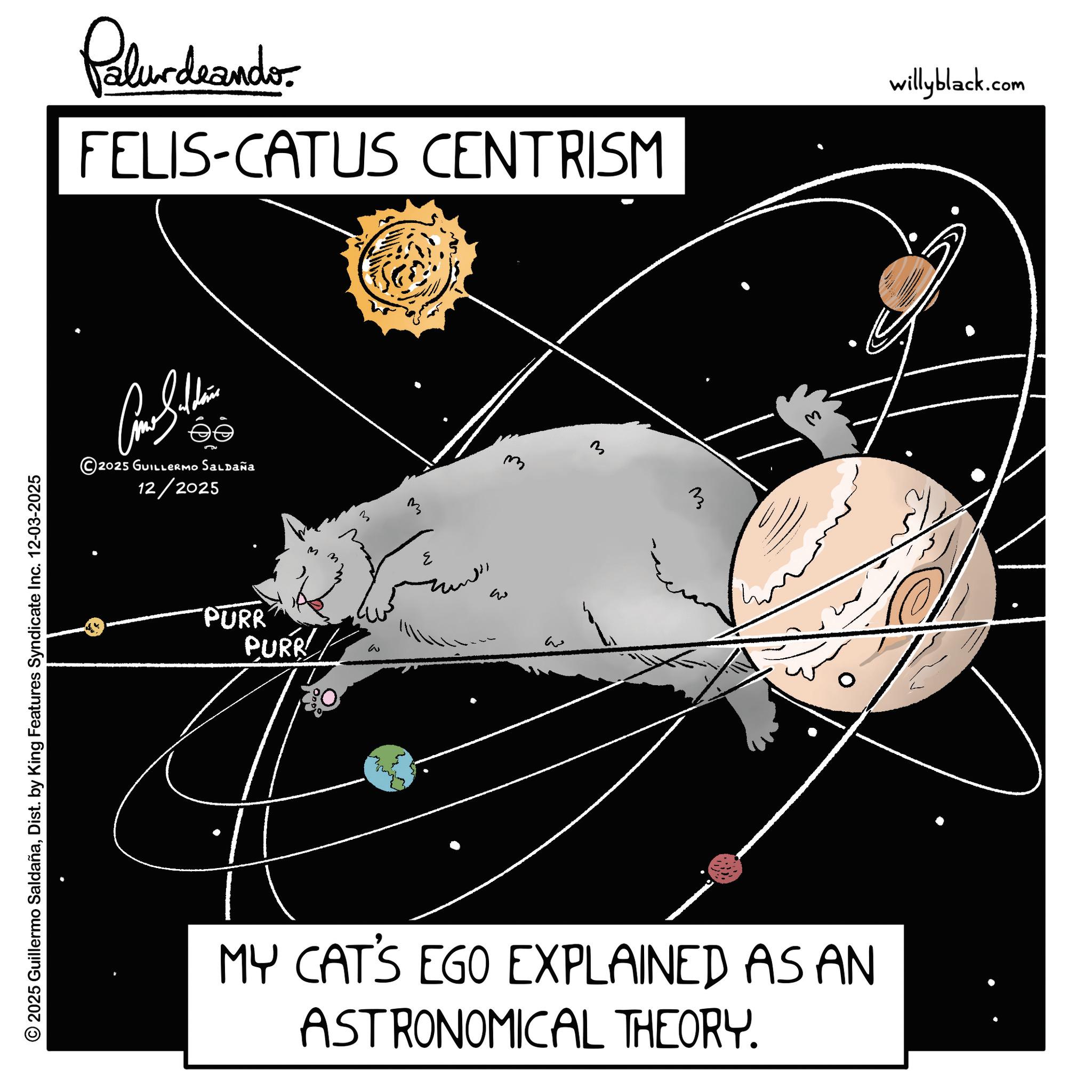 Star OCR: © 2025 Guillermo SaldañaDist. by King Features Syndicate Inc. 12-03-2025 Palurdaando. FELIS-CATUS CENTRISM willyblack.com ?? ©2025 GUILLERMO Saldaña 12/2025 PURR PURR M M 3 M ??? w 3 ? MY CAT'S EGO EXPLAINED AS AN ASTRONOMICAL THEORY. © 2025 Guillermo SaldañaDist . by King Features Syndicate Inc. 12-03-2025 Palurdaando . FELIS - CATUS CENTRISM willyblack.com ?? © 2025 GUILLERMO Saldaña 12/2025 PURR PURR M M 3 M ??? w 3 ? MY CAT'S EGO EXPLAINED AS AN ASTRONOMICAL THEORY .