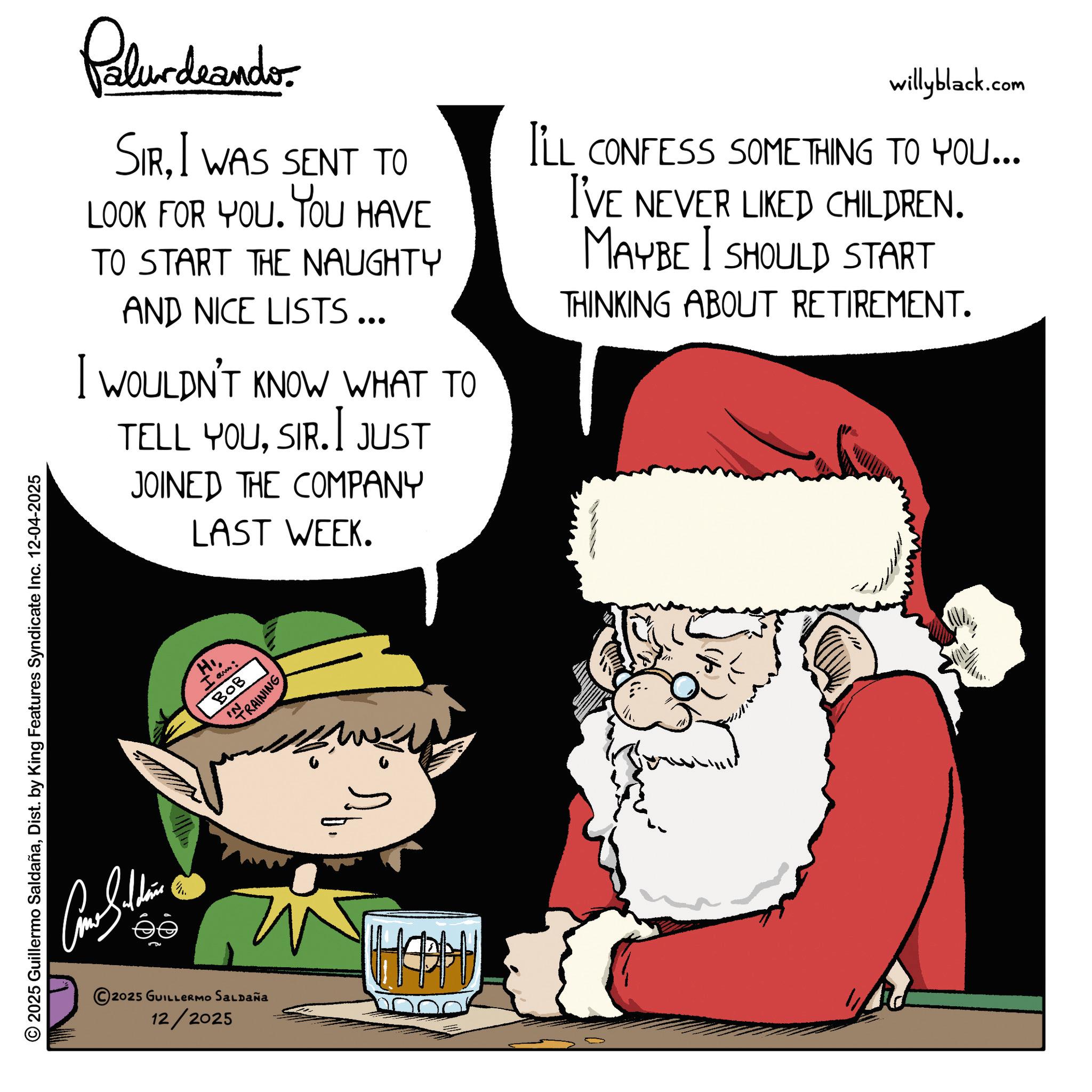 Christmas Day OCR: 2025 Guillermo SaldañaDist. by King Features Syndicate Inc. 12-04-2025 ?? Palurdeando. SIRI WAS SENT TO LOOK FOR YOU. YOU HAVE TO START THE NAUGHTY AND NICE LISTS ... I WOULDN'T KNOW WHAT TO TELL YOUSIR.I JUST JOINED THE COMPANY LAST WEEK. willyblack.com I'LL CONFESS SOMETHING TO YOU... I'VE NEVER LIKED CHILDREN. MAYBE I SHOULD START THINKING ABOUT RETIREMENT. 2025 GUILLERMO SALDAÑA 12/2025 H I am: BOB IN TRAINING HAPH 2025 Guillermo SaldañaDist . by King Features Syndicate Inc. 12-04-2025 ?? Palurdeando . SIRI WAS SENT TO LOOK FOR YOU . YOU HAVE TO START THE NAUGHTY AND NICE LISTS ... I WOULDN'T KNOW WHAT TO TELL YOUSIR.I JUST JOINED THE COMPANY LAST WEEK . willyblack.com I'LL CONFESS SOMETHING TO YOU ... I'VE NEVER LIKED CHILDREN . MAYBE I SHOULD START THINKING ABOUT RETIREMENT . 2025 GUILLERMO SALDAÑA 12/2025 H I am : BOB IN TRAINING HAPH