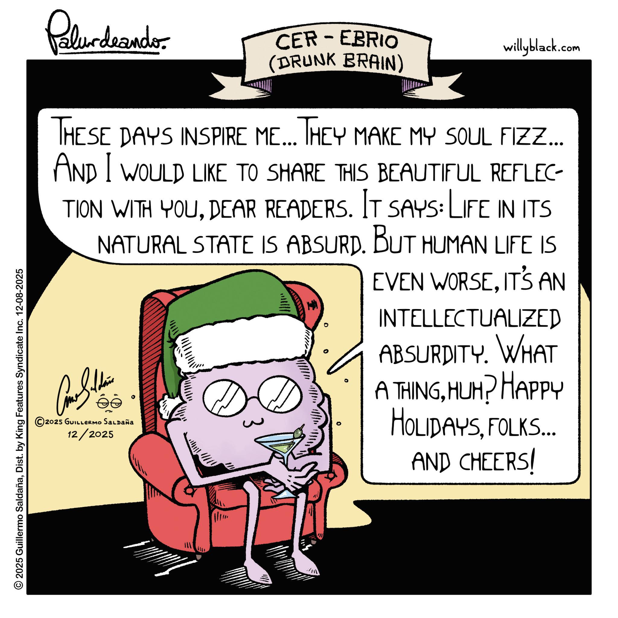 Fictional character OCR: © 2025 Guillermo SaldañaDist. by King Features Syndicate Inc. 12-08-2025 Palurdaander CER-EBRIO (DRUNK BRAIN) willyblack.com THESE DAYS INSPIRE ME... THEY MAKE MY SOUL FIZZ.... AND I WOULD LIKE TO SHARE THIS BEAUTIFUL REFLEC TION WITH YOUDEAR READERS. IT SAYS: LIFE IN ITS NATURAL STATE IS ABSURD. BUT HUMAN LIFE IS © 2025 GUILLERMO SALDAÑa 12/2025 EVEN WORSEIT'S AN INTELLECTUALIZED ABSURDITY. WHAT A THINGHUH? HAPPY HOLIDAYSFOLKS... AND CHEERS! © 2025 Guillermo SaldañaDist . by King Features Syndicate Inc. 12-08-2025 Palurdaander CER - EBRIO ( DRUNK BRAIN ) willyblack.com THESE DAYS INSPIRE ME ... THEY MAKE MY SOUL FIZZ .... AND I WOULD LIKE TO SHARE THIS BEAUTIFUL REFLEC TION WITH YOUDEAR READERS . IT SAYS : LIFE IN ITS NATURAL STATE IS ABSURD . BUT HUMAN LIFE IS © 2025 GUILLERMO SALDAÑa 12/2025 EVEN WORSEIT'S AN INTELLECTUALIZED ABSURDITY . WHAT A THINGHUH ? HAPPY HOLIDAYSFOLKS ... AND CHEERS !