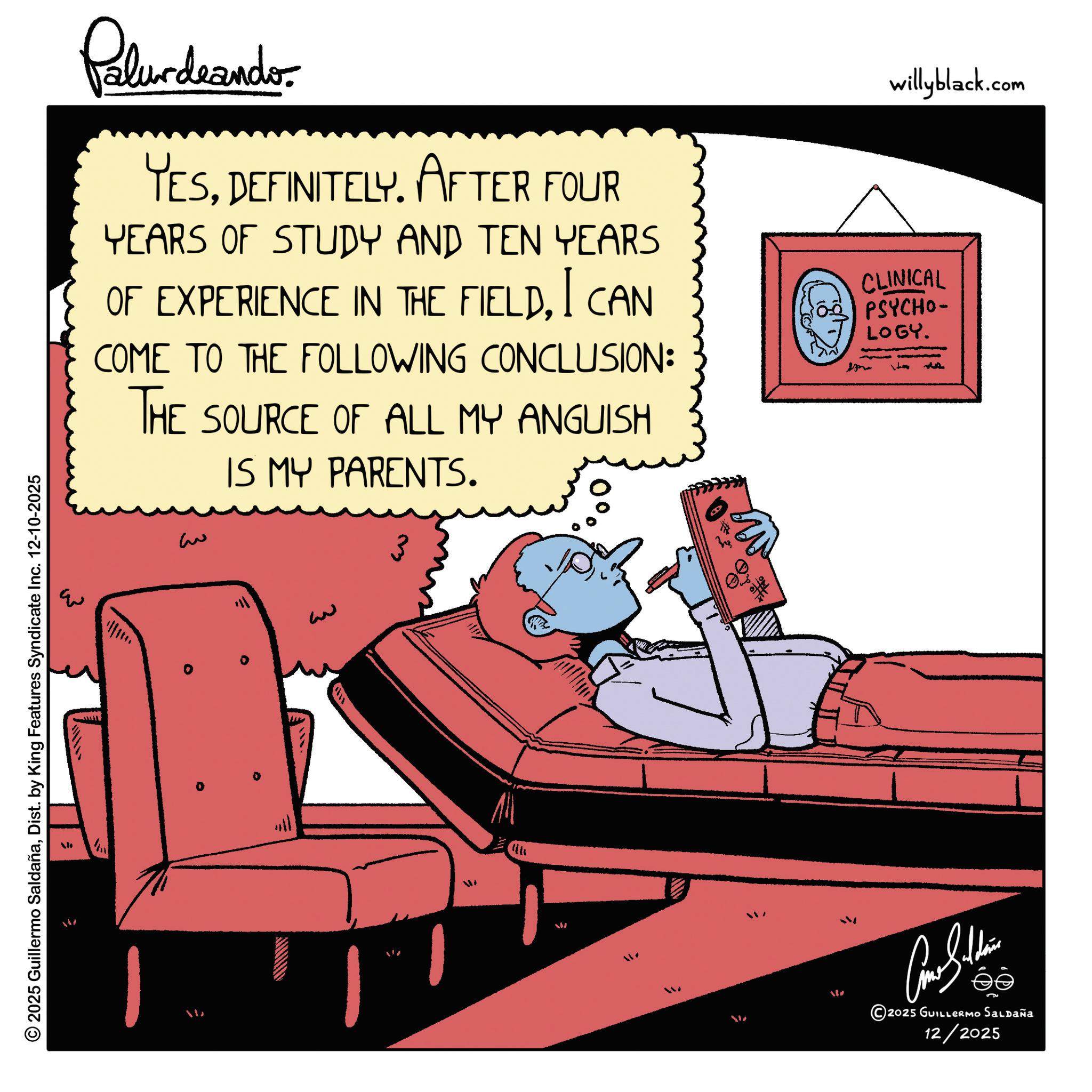 Comic book OCR: © 2025 Guillermo SaldañaDist. by King Features Syndicate Inc. 12-10-2025 Palurdeandor YESDEFINITELY. AFTER FOUR YEARS OF STUDY AND TEN YEARS OF EXPERIENCE IN THE FIELDI CAN COME TO THE FOLLOWING CONCLUSION: THE SOURCE OF ALL MY ANGUISH ? IS MY PARENTS. 3 willyblack.com CLINICAL PSYCHO- LOGY. ?? 2025 GUILLERMO Saldaña 12/2025 © 2025 Guillermo SaldañaDist . by King Features Syndicate Inc. 12-10-2025 Palurdeandor YESDEFINITELY . AFTER FOUR YEARS OF STUDY AND TEN YEARS OF EXPERIENCE IN THE FIELDI CAN COME TO THE FOLLOWING CONCLUSION : THE SOURCE OF ALL MY ANGUISH ? IS MY PARENTS . 3 willyblack.com CLINICAL PSYCHO- LOGY . ?? 2025 GUILLERMO Saldaña 12/2025