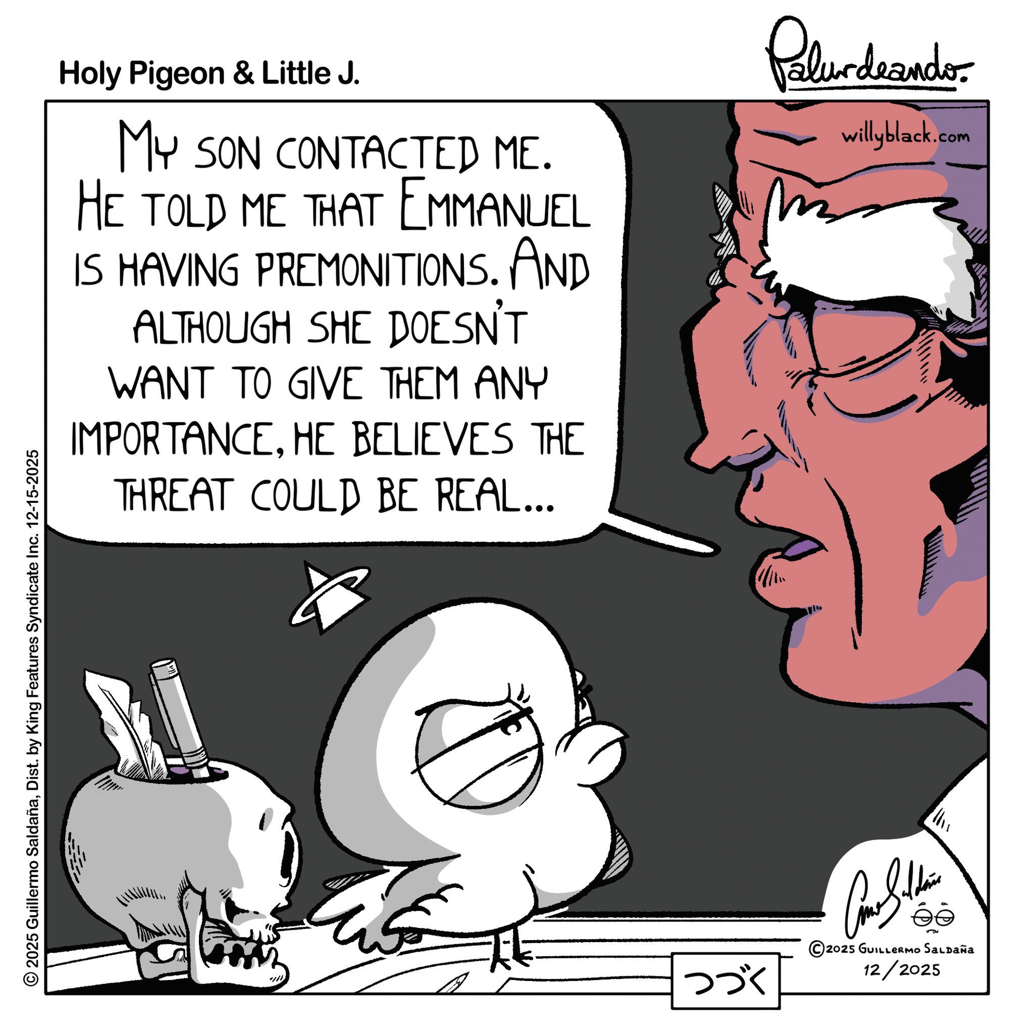 Animated cartoon OCR: 2025 Guillermo SaldañaDist. by King Features Syndicate Inc. 12-15-2025 Holy Pigeon & Little J. MY SON CONTACTED ME. HE TOLD ME THAT EMMANUEL IS HAVING PREMONITIONS. AND ALTHOUGH SHE DOESN'T WANT TO GIVE THEM ANY IMPORTANCEHE BELIEVES THE THREAT COULD BE REAL... Palurdeando willyblack.com ??? Come Silden 5 2025 GUILLERMO SALDAÑa 12/2025 2025 Guillermo SaldañaDist . by King Features Syndicate Inc. 12-15-2025 Holy Pigeon & Little J. MY SON CONTACTED ME . HE TOLD ME THAT EMMANUEL IS HAVING PREMONITIONS . AND ALTHOUGH SHE DOESN'T WANT TO GIVE THEM ANY IMPORTANCEHE BELIEVES THE THREAT COULD BE REAL ... Palurdeando willyblack.com ??? Come Silden 5 2025 GUILLERMO SALDAÑa 12/2025