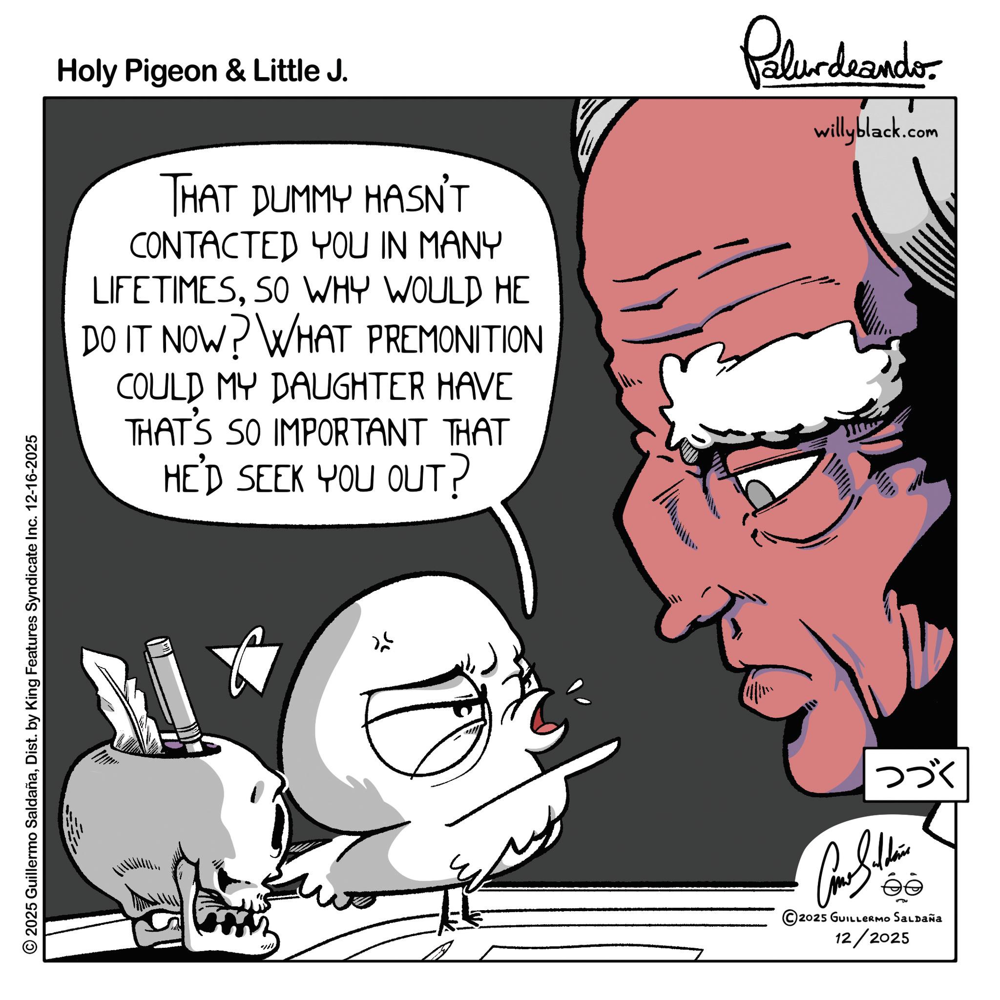 Clip art OCR: 2025 Guillermo SaldañaDist. by King Features Syndicate Inc. 12-16-2025 Holy Pigeon & Little J. THAT DUMMY HASN'T CONTACTED YOU IN MANY LIFETIMESSO WHY WOULD HE DO IT NOW? WHAT PREMONITION COULD MY DAUGHTER HAVE THAT'S SO IMPORTANT THAT HE'D SEEK YOU OUT? Palurdeando willyblack.com ??? Cone Sildena ?? 5 2025 GUILLERMO SALDAÑa 12/2025 2025 Guillermo SaldañaDist . by King Features Syndicate Inc. 12-16-2025 Holy Pigeon & Little J. THAT DUMMY HASN'T CONTACTED YOU IN MANY LIFETIMESSO WHY WOULD HE DO IT NOW ? WHAT PREMONITION COULD MY DAUGHTER HAVE THAT'S SO IMPORTANT THAT HE'D SEEK YOU OUT ? Palurdeando willyblack.com ??? Cone Sildena ?? 5 2025 GUILLERMO SALDAÑa 12/2025