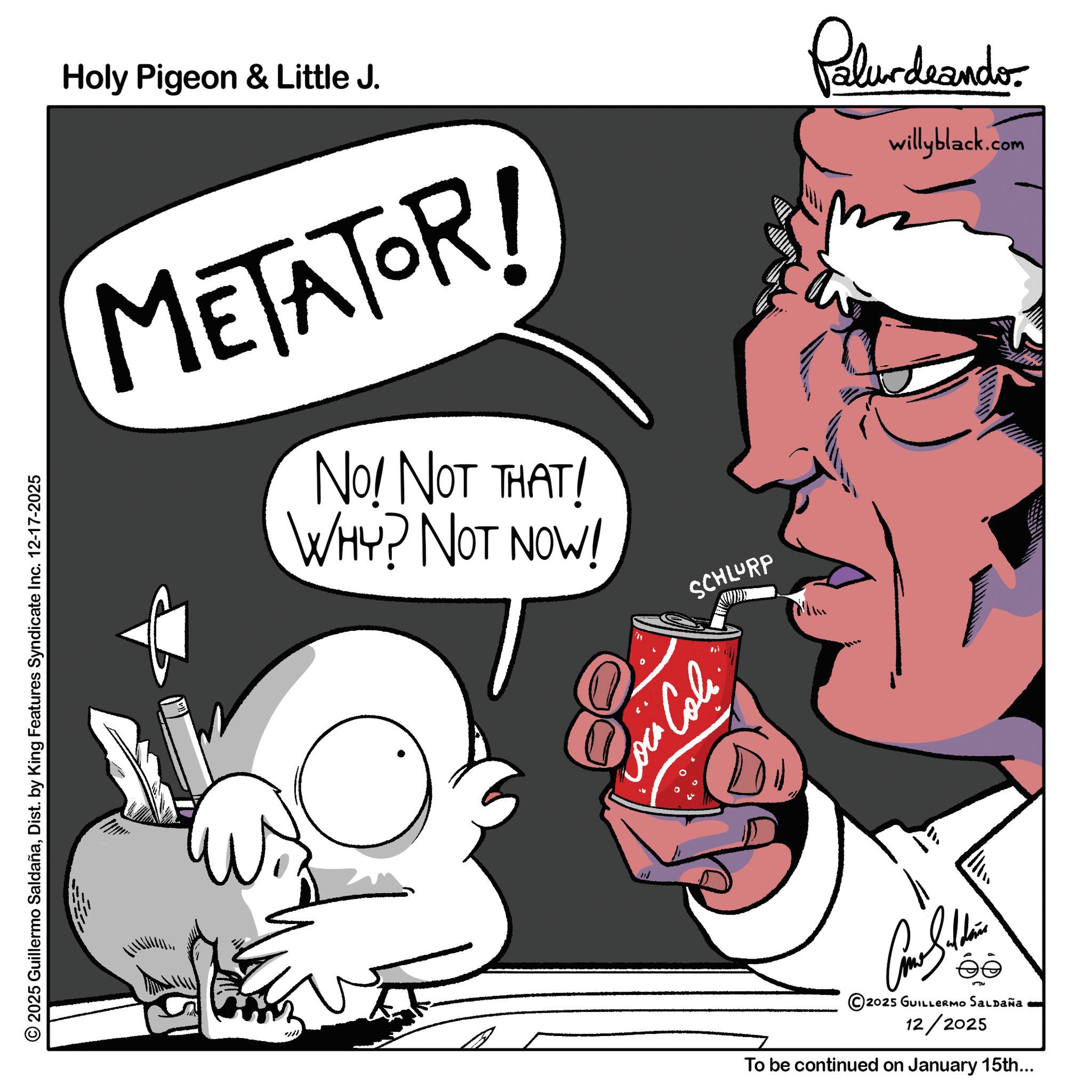 Animated cartoon OCR: 2025 Guillermo SaldañaDist. by King Features Syndicate Inc. 12-17-2025 Holy Pigeon & Little J. Palurdeando willyblack.com METATOR! NO! NOT THAT! WHY? NOT NOW! SCHLURP no Loca Cola. Car S.. éé 2025 GUILLERMO SALDAÑa 12/2025 To be continued on January 15th... 2025 Guillermo SaldañaDist . by King Features Syndicate Inc. 12-17-2025 Holy Pigeon & Little J. Palurdeando willyblack.com METATOR ! NO ! NOT THAT ! WHY ? NOT NOW ! SCHLURP no Loca Cola . Car S .. éé 2025 GUILLERMO SALDAÑa 12/2025 To be continued on January 15th ...