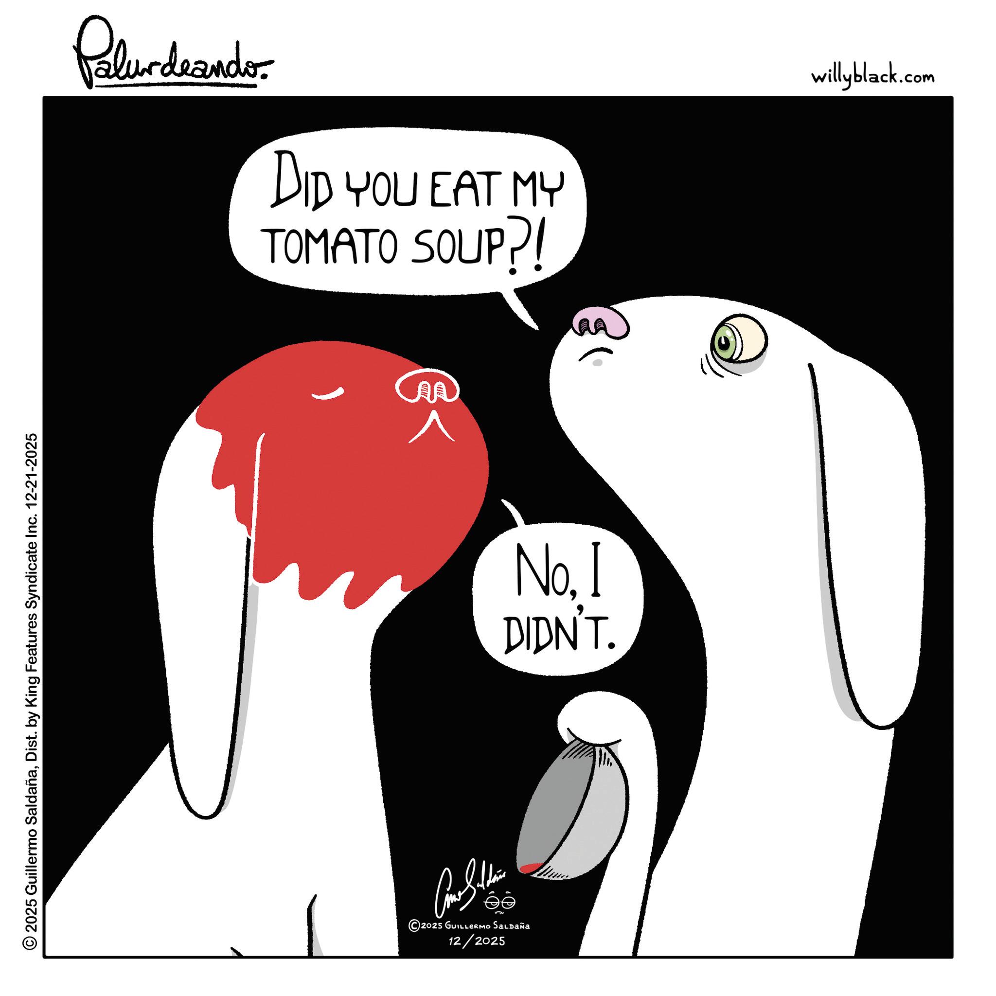 Graphic design OCR: © 2025 Guillermo SaldañaDist. by King Features Syndicate Inc. 12-21-2025 Palurdeando DID YOU EAT MY TOMATO SOUP?! 2025 GUILLERMO Saldaña ©20: 12/2025 No. I DIDN'T. willyblack.com © 2025 Guillermo SaldañaDist . by King Features Syndicate Inc. 12-21-2025 Palurdeando DID YOU EAT MY TOMATO SOUP ?! 2025 GUILLERMO Saldaña © 20 : 12/2025 No. I DIDN'T . willyblack.com