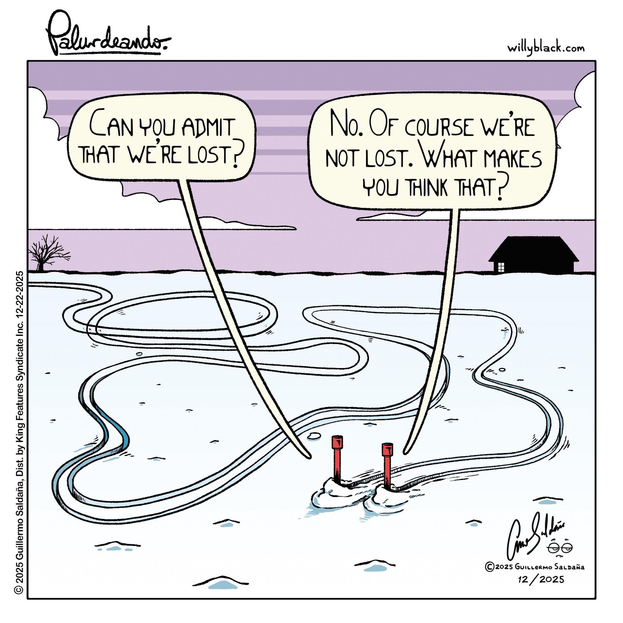 Illustration OCR: © 2025 Guillermo SaldañaDist. by King Features Syndicate Inc. 12-22-2025 Palurdeando CAN YOU ADMIT THAT WE'RE LOST? willyblack.com No. OF COURSE WE'RE NOT LOST. WHAT MAKES YOU THINK THAT? 2025 GUILLERMO SALDAÑA 12/2025 © 2025 Guillermo SaldañaDist . by King Features Syndicate Inc. 12-22-2025 Palurdeando CAN YOU ADMIT THAT WE'RE LOST ? willyblack.com No. OF COURSE WE'RE NOT LOST . WHAT MAKES YOU THINK THAT ? 2025 GUILLERMO SALDAÑA 12/2025