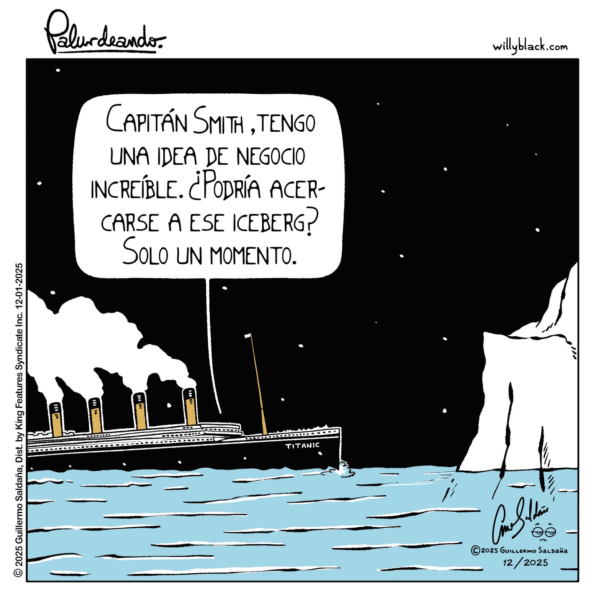 Sail OCR: © 2025 Guillermo SaldañaDist. by King Features Syndicate Inc. 12-01-2025 Palurdeando CAPITÁN SMITHTENGO UNA IDEA DE NEGOCIO INCREÍBLE. ¿PODRÍA ACER- CARSE A ESE ICEBERG? SOLO UN MOMENTO. TITANIC ?? 2025 GUILLERMO SALDAÑa 12/2025 willyblack.com © 2025 Guillermo SaldañaDist . by King Features Syndicate Inc. 12-01-2025 Palurdeando CAPITÁN SMITHTENGO UNA IDEA DE NEGOCIO INCREÍBLE . ¿ PODRÍA ACER- CARSE A ESE ICEBERG ? SOLO UN MOMENTO . TITANIC ?? 2025 GUILLERMO SALDAÑa 12/2025 willyblack.com