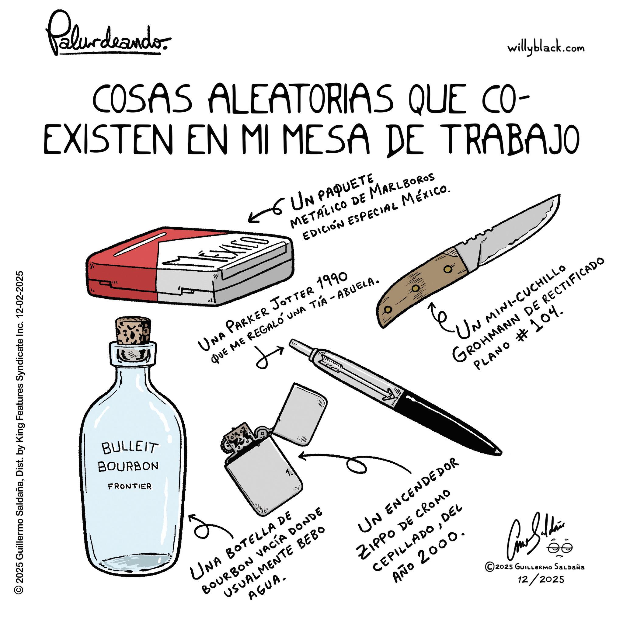 Handwriting OCR: 2025 Guillermo SaldañaDist. by King Features Syndicate Inc. 12-02-202 2025 Palurdeando willyblack.com COSAS ALEATORIAS QUE CO- EXISTEN EN MI MESA DE TRABAJO BULLEIT BOURBON FRONTIER UN PAQUETE METALICO DE MARLBOROS EDICIÓN ESPECIAL MÉXICO. UNA PARKER JOTTER 1990 QUE ME REGALO UNA TIA - ABUELA. ? 'UN MINI-CUCHILL GROHMANN DE RECTIFICADO PLANO #104. e UNA BOTELLA DE BOURBON VACÍA DONDE USUALMENTE BEBO AGUA. UN ENCENDEDOR ZIPPO DE CROMO CEPILLADODEL AÑO 2000. © 2025 GUILLERMO SALDAÑA 12/2025 2025 Guillermo SaldañaDist . by King Features Syndicate Inc. 12-02-202 2025 Palurdeando willyblack.com COSAS ALEATORIAS QUE CO- EXISTEN EN MI MESA DE TRABAJO BULLEIT BOURBON FRONTIER UN PAQUETE METALICO DE MARLBOROS EDICIÓN ESPECIAL MÉXICO . UNA PARKER JOTTER 1990 QUE ME REGALO UNA TIA - ABUELA . ? ' UN MINI - CUCHILL GROHMANN DE RECTIFICADO PLANO # 104 . e UNA BOTELLA DE BOURBON VACÍA DONDE USUALMENTE BEBO AGUA . UN ENCENDEDOR ZIPPO DE CROMO CEPILLADODEL AÑO 2000 . © 2025 GUILLERMO SALDAÑA 12/2025