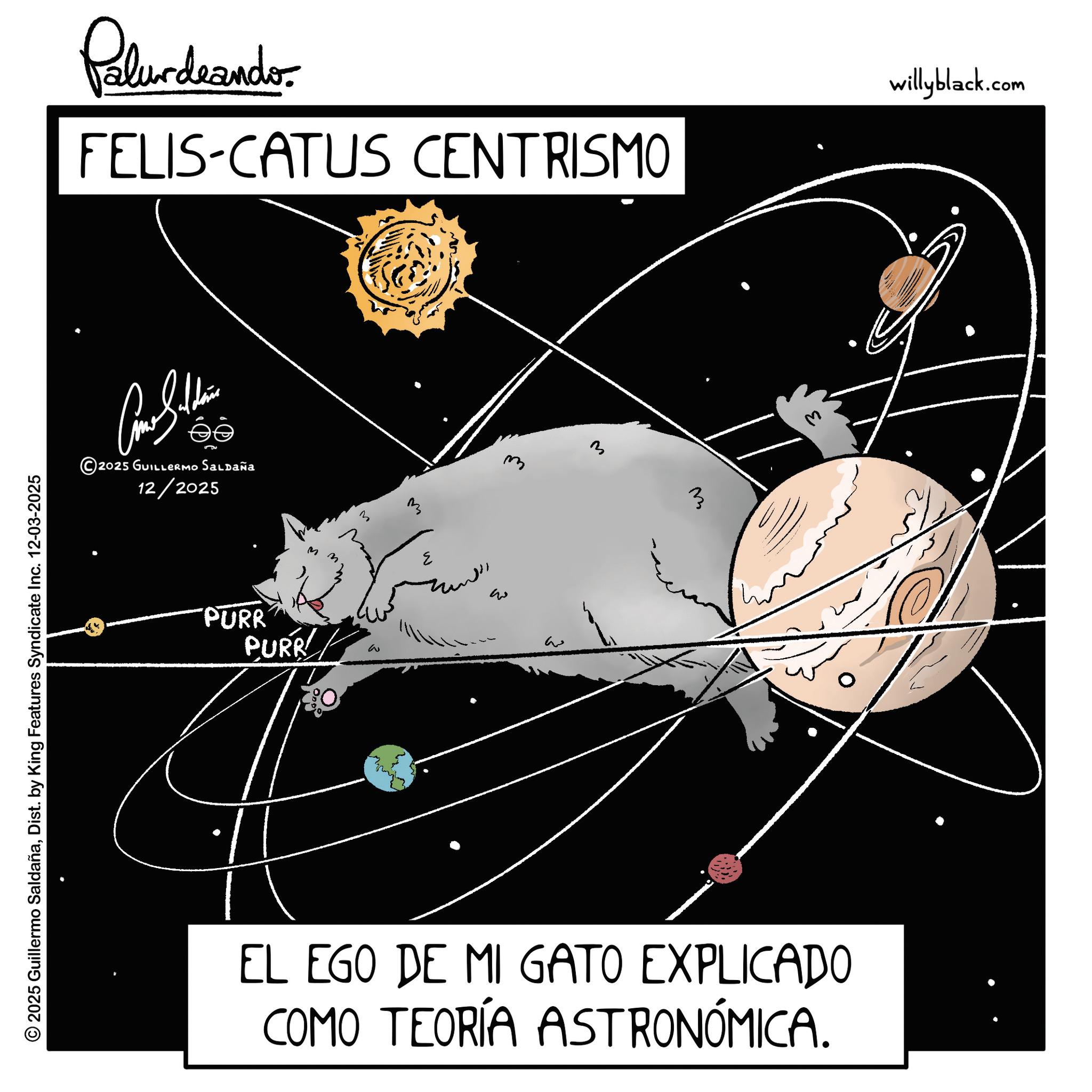Star OCR: © 2025 Guillermo SaldañaDist. by King Features Syndicate Inc. 12-03-2025 Palurdrando FELIS-CATUS CENTRISMO willyblack.com ?? ©2025 GUILLERMO Saldaña 12/2025 PURR PURR M M 3 M ??? w 3 ? EL EGO DE MI GATO EXPLICADO COMO TEORÍA ASTRONÓMICA. © 2025 Guillermo SaldañaDist . by King Features Syndicate Inc. 12-03-2025 Palurdrando FELIS - CATUS CENTRISMO willyblack.com ?? © 2025 GUILLERMO Saldaña 12/2025 PURR PURR M M 3 M ??? w 3 ? EL EGO DE MI GATO EXPLICADO COMO TEORÍA ASTRONÓMICA .