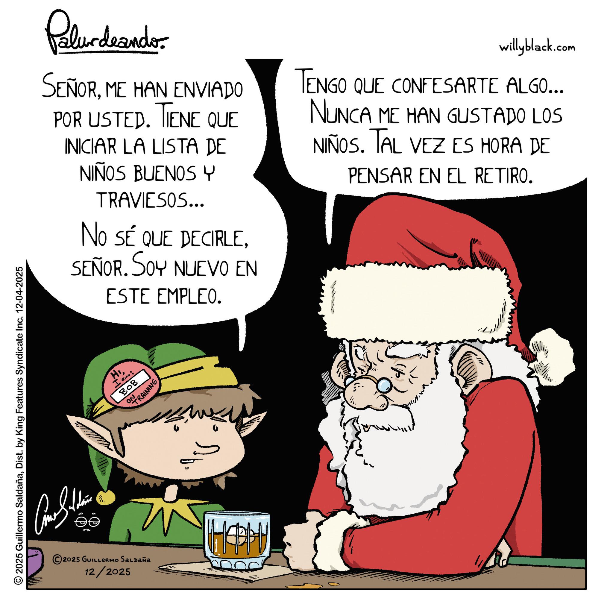 Comics OCR: 2025 Guillermo SaldañaDist. by King Features Syndicate Inc. 12-04-2025 ?? Pelundrandor SEÑORME HAN ENVIADO POR USTED. TIENE QUE INICIAR LA LISTA DE NIÑOS BUENOS Y TRAVIESOS... NO SÉ QUE DECIRLESEÑOR. SOY NUEVO EN ESTE EMPLEO. willyblack.com TENGO QUE CONFESARTE ALGO... NUNCA ME HAN GUSTADO LOS NIÑOS. TAL VEZ ES HORA DE PENSAR EN EL RETIRO. 2025 GUILLERMO SALDAÑA 12/2025 H I am: BOB ON TRAINING HAPH 2025 Guillermo SaldañaDist . by King Features Syndicate Inc. 12-04-2025 ?? Pelundrandor SEÑORME HAN ENVIADO POR USTED . TIENE QUE INICIAR LA LISTA DE NIÑOS BUENOS Y TRAVIESOS ... NO SÉ QUE DECIRLESEÑOR . SOY NUEVO EN ESTE EMPLEO . willyblack.com TENGO QUE CONFESARTE ALGO ... NUNCA ME HAN GUSTADO LOS NIÑOS . TAL VEZ ES HORA DE PENSAR EN EL RETIRO . 2025 GUILLERMO SALDAÑA 12/2025 H I am : BOB ON TRAINING HAPH