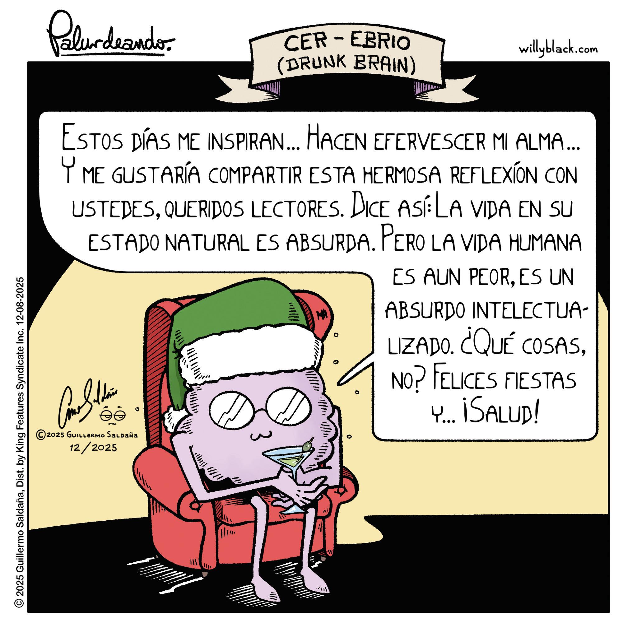 Fiction OCR: Palurdrando CER-EBRIO (DRUNK BRAIN) willyblack.com ESTOS DÍAS ME INSPIRAN... HACEN EFERVESCER MI ALMA... Y ME GUSTARÍA COMPARTIR ESTA HERMOSA REFLEXION CON USTEDESQUERIDOS LECTORES. DICE ASE LA VIDA EN SU ESTADO NATURAL ES ABSURDA. PERO LA VIDA HUMANA ES AUN PEORES UN ABSURDO INTELECTUA- LIZADO. ¿QUÉ COSASNO? FELICES FIESTAS Y... ¡SALUD! © 2025 Guillermo SaldañaDist. by King Features Syndicate Inc. 12-08-2025 © 2025 GUILLERMO SALDAÑa 12/2025 Palurdrando CER - EBRIO ( DRUNK BRAIN ) willyblack.com ESTOS DÍAS ME INSPIRAN ... HACEN EFERVESCER MI ALMA ... Y ME GUSTARÍA COMPARTIR ESTA HERMOSA REFLEXION CON USTEDESQUERIDOS LECTORES . DICE ASE LA VIDA EN SU ESTADO NATURAL ES ABSURDA . PERO LA VIDA HUMANA ES AUN PEORES UN ABSURDO INTELECTUA- LIZADO . ¿ QUÉ COSASNO ? FELICES FIESTAS Y ... ¡ SALUD ! © 2025 Guillermo SaldañaDist . by King Features Syndicate Inc. 12-08-2025 © 2025 GUILLERMO SALDAÑa 12/2025