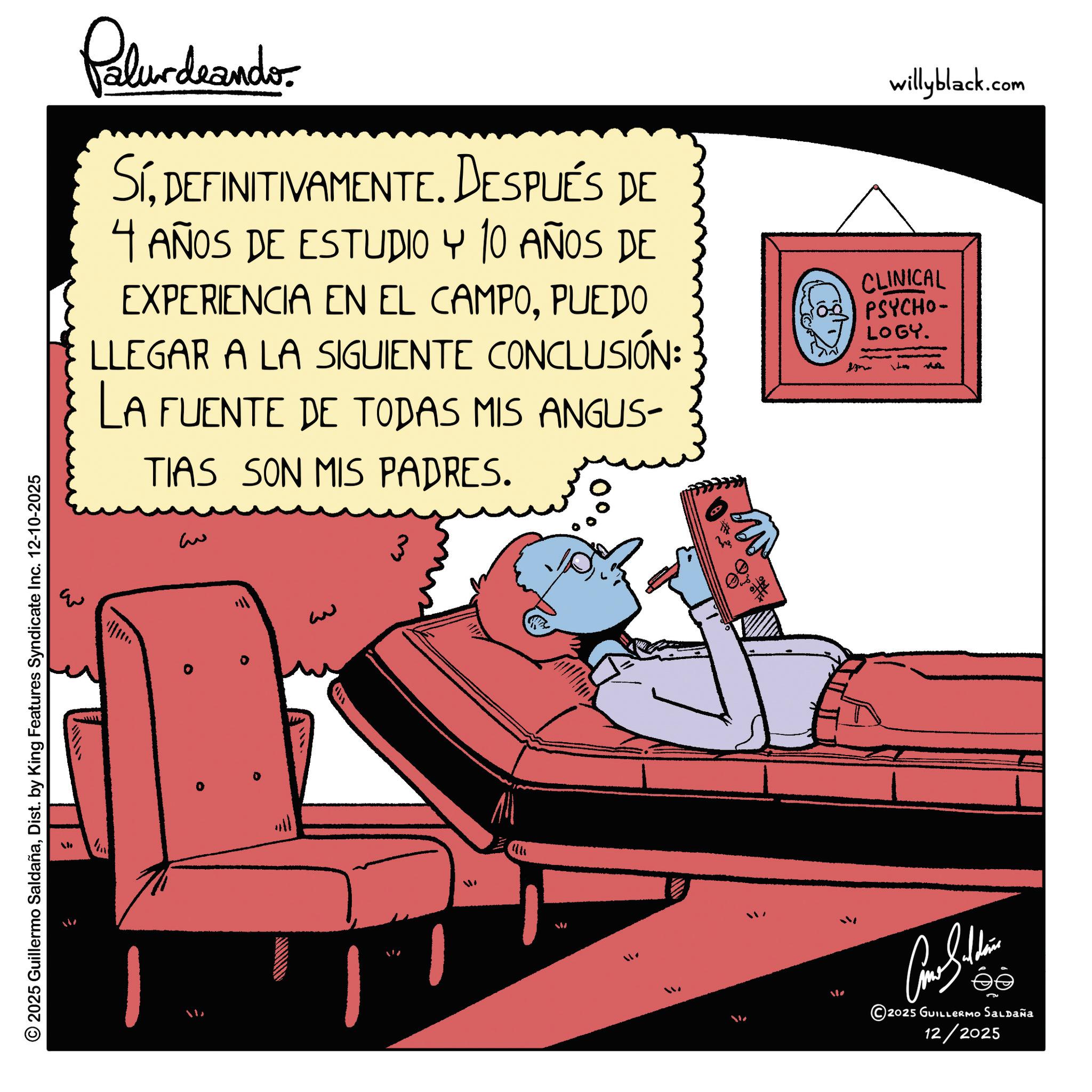 Publication OCR: © 2025 Guillermo SaldañaDist. by King Features Syndicate Inc. 12-10-2025 Pelundrando SíDEFINITIVAMENTE. DESPUÉS DE 4 AÑOS DE ESTUDIO Y 10 AÑOS DE EXPERIENCIA EN EL CAMPOPUEDO LLEGAR A LA SIGUIENTE CONCLUSIÓN: LA FUENTE DE TODAS MIS ANGUS- TIAS SON MIS PADRES. willyblack.com CLINICAL PSYCHO- LOGY. ? ?? 2025 GUILLERMO Saldaña 12/2025 © 2025 Guillermo SaldañaDist . by King Features Syndicate Inc. 12-10-2025 Pelundrando SíDEFINITIVAMENTE . DESPUÉS DE 4 AÑOS DE ESTUDIO Y 10 AÑOS DE EXPERIENCIA EN EL CAMPOPUEDO LLEGAR A LA SIGUIENTE CONCLUSIÓN : LA FUENTE DE TODAS MIS ANGUS- TIAS SON MIS PADRES . willyblack.com CLINICAL PSYCHO- LOGY . ? ?? 2025 GUILLERMO Saldaña 12/2025