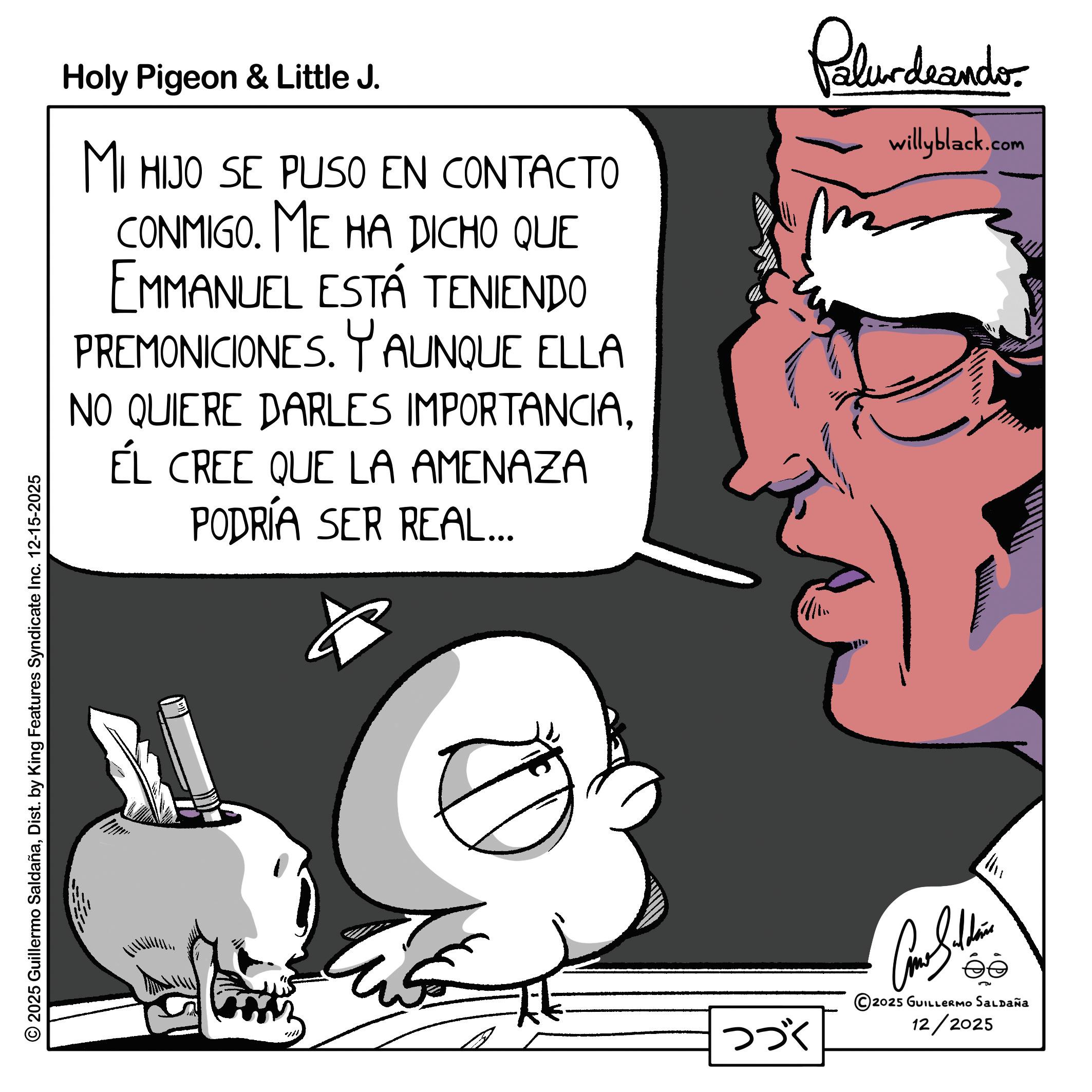 Comics OCR: Holy Pigeon & Little J. MI HIJO SE PUSO EN CONTACTO CONMIGO. ME HA DICHO QUE EMMANUEL ESTÁ TENIENDO PREMONICIONES. Y AUNQUE ELLA NO QUIERE DARLES IMPORTANCIAÉL CREE QUE LA AMENAZA PODRÍA SER REAL... Palurdeando willyblack.com © 2025 Guillermo SaldañaDist. by King Features Syndicate Inc. 12-15-2025 ??? Come Silden 5 2025 GUILLERMO SALDAÑa 12/2025 Holy Pigeon & Little J. MI HIJO SE PUSO EN CONTACTO CONMIGO . ME HA DICHO QUE EMMANUEL ESTÁ TENIENDO PREMONICIONES . Y AUNQUE ELLA NO QUIERE DARLES IMPORTANCIAÉL CREE QUE LA AMENAZA PODRÍA SER REAL ... Palurdeando willyblack.com © 2025 Guillermo SaldañaDist . by King Features Syndicate Inc. 12-15-2025 ??? Come Silden 5 2025 GUILLERMO SALDAÑa 12/2025